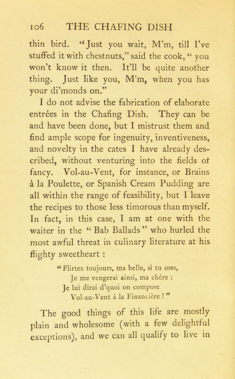thin bird. “Just you wait, M’m, till I’ve stuffed it with chestnuts,” said the cook, “ you won’t know it then. It’ll be quite another thing. Just like you, M’m, when you has your di’monds on.” 1 do not advise the fabrication of elaborate entries in the Chafing Dish. They can be and have been done, but I mistrust them and find ample scope for ingenuity, inventiveness, and novelty in the cates I have already des- cribed, without venturing into the fields ol fancy. Vol-au-Vent, for instance, or Brains a la Poulette, or Spanish Cream Pudding are all within the range of feasibility, but I leave the recipes to those less timorous than myself. In fact, in this case, I am at one with the waiter in the “ Bab Ballads ” who hurled the most awful threat in culinary literature at his flighty sweetheart : “ Flirtez toujours, ma belle, si tu oses, Je me vengerai ainsi, ma chire : Je lui dirai d’quoi on compose Vol-au-Vent A la Finandere ! ” The good things of this life are mostly plain and wholesome (with a few delightful exceptions), and we can all qualify to live in