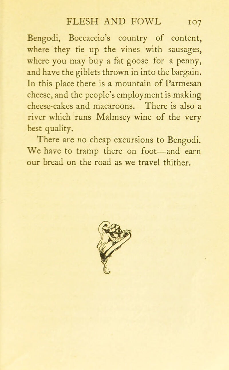 Bengodi, Boccaccio’s country of content, where they tie up the vines with sausages, where you may buy a fat goose for a penny, and have the giblets thrown in into the bargain. In this place there is a mountain of Parmesan cheese, and the people’s employment is making cheese-cakes and macaroons. There is also a river which runs Malmsey wine of the very best quality. There are no cheap excursions to Bengodi. We have to tramp there on foot—and earn our bread on the road as we travel thither.