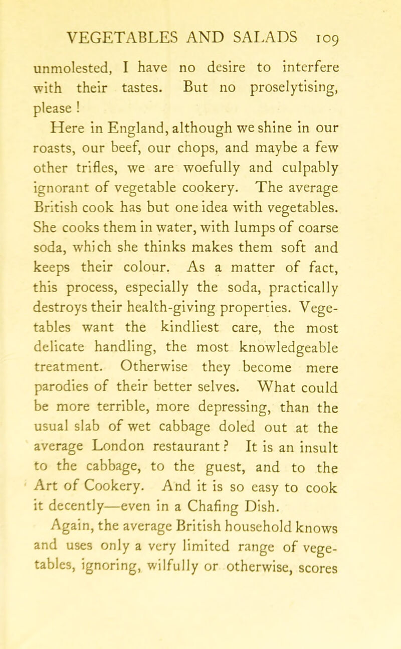 unmolested, I have no desire to interfere with their tastes. But no proselytising, please ! Here in England, although we shine in our roasts, our beef, our chops, and maybe a few other trifles, we are woefully and culpably ignorant of vegetable cookery. The average British cook has but one idea with vegetables. She cooks them in water, with lumps of coarse soda, which she thinks makes them soft and keeps their colour. As a matter of fact, this process, especially the soda, practically destroys their health-giving properties. Vege- tables want the kindliest care, the most delicate handling, the most knowledgeable treatment. Otherwise they become mere parodies of their better selves. What could be more terrible, more depressing, than the usual slab of wet cabbage doled out at the average London restaurant.? It is an insult to the cabbage, to the guest, and to the Art of Cookery. And it is so easy to cook it decently—even in a Chafing Dish. Again, the average British household knows and uses only a very limited range of vege- tables, ignoring, wilfully or otherwise, scores