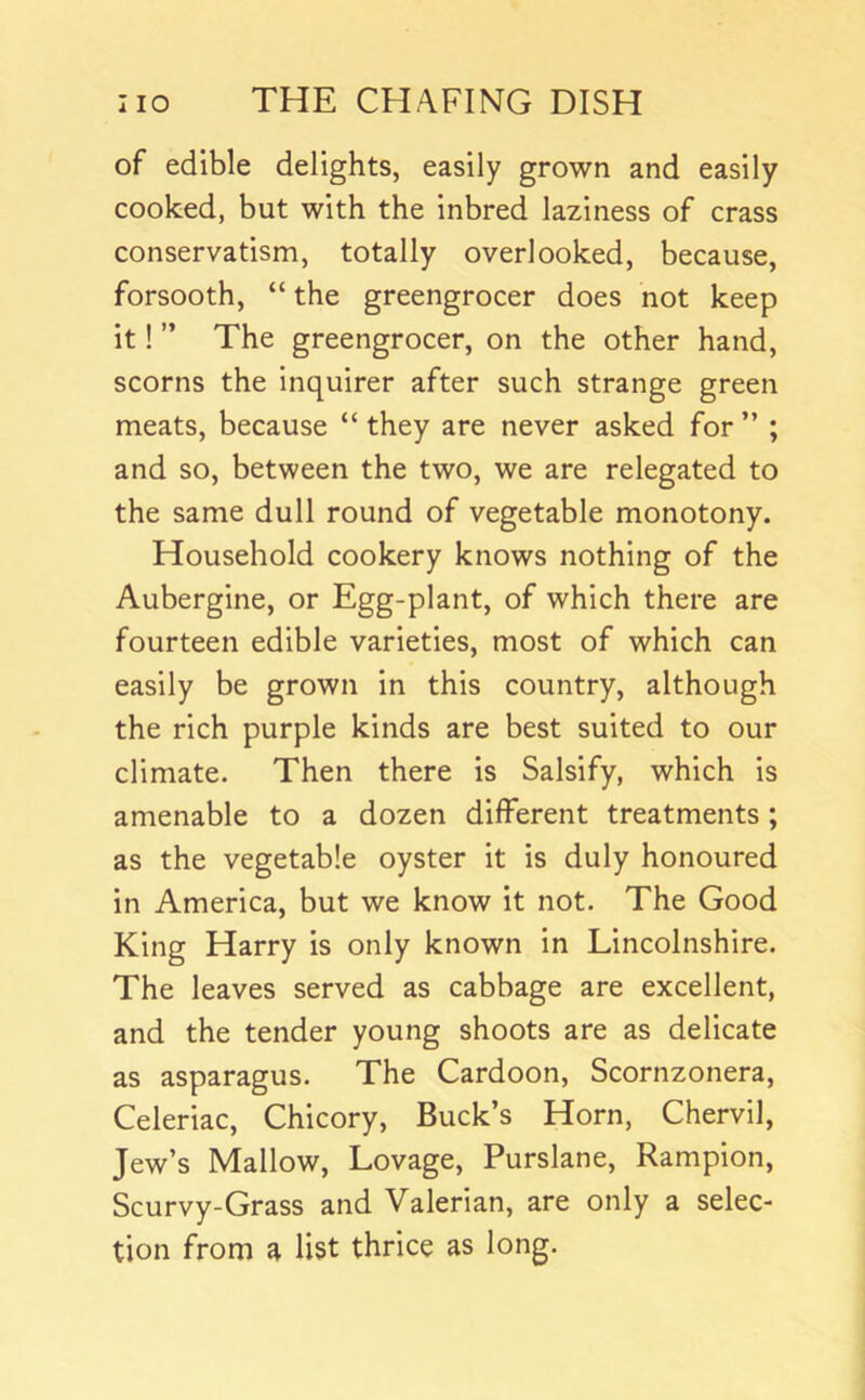of edible delights, easily grown and easily cooked, but with the inbred laziness of crass conservatism, totally overlooked, because, forsooth, “ the greengrocer does not keep it! ” The greengrocer, on the other hand, scorns the inquirer after such strange green meats, because “ they are never asked for ” ; and so, between the two, we are relegated to the same dull round of vegetable monotony. Household cookery knows nothing of the Aubergine, or Egg-plant, of which there are fourteen edible varieties, most of which can easily be grown in this country, although the rich purple kinds are best suited to our climate. Then there is Salsify, which is amenable to a dozen different treatments; as the vegetable oyster it is duly honoured in America, but we know it not. The Good King Harry is only known in Lincolnshire. The leaves served as cabbage are excellent, and the tender young shoots are as delicate as asparagus. The Cardoon, Scornzonera, Celeriac, Chicory, Buck’s Horn, Chervil, Jew’s Mallow, Lovage, Purslane, Rampion, Scurvy-Grass and Valerian, are only a selec- tion from a list thrice as long.