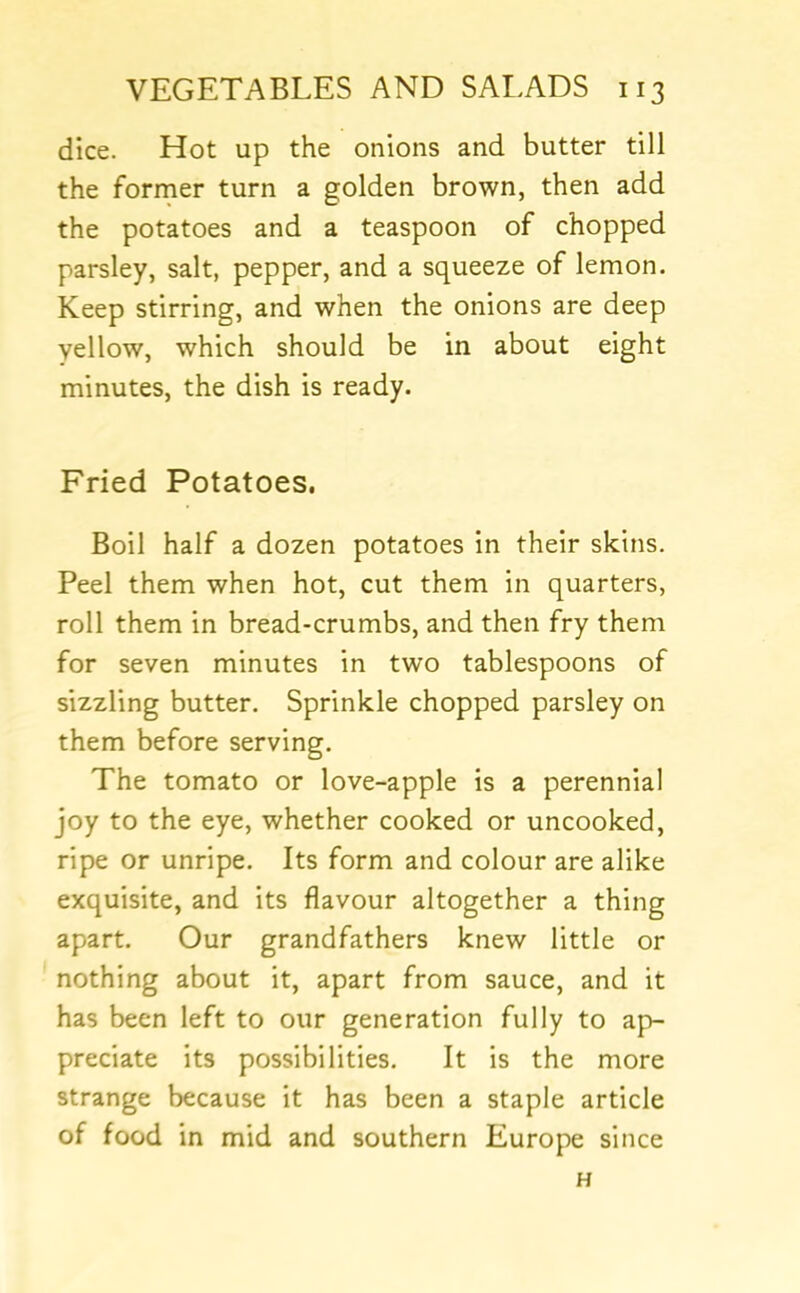 dice. Hot up the onions and butter till the former turn a golden brown, then add the potatoes and a teaspoon of chopped parsley, salt, pepper, and a squeeze of lemon. Keep stirring, and when the onions are deep yellow, which should be in about eight minutes, the dish is ready. Fried Potatoes. Boil half a dozen potatoes in their skins. Peel them when hot, cut them in quarters, roll them in bread-crumbs, and then fry them for seven minutes in two tablespoons of sizzling butter. Sprinkle chopped parsley on them before serving. The tomato or love-apple is a perennial joy to the eye, whether cooked or uncooked, ripe or unripe. Its form and colour are alike exquisite, and its flavour altogether a thing apart. Our grandfathers knew little or nothing about it, apart from sauce, and it has been left to our generation fully to ap- preciate its possibilities. It is the more strange because it has been a staple article of food in mid and southern Europe since H