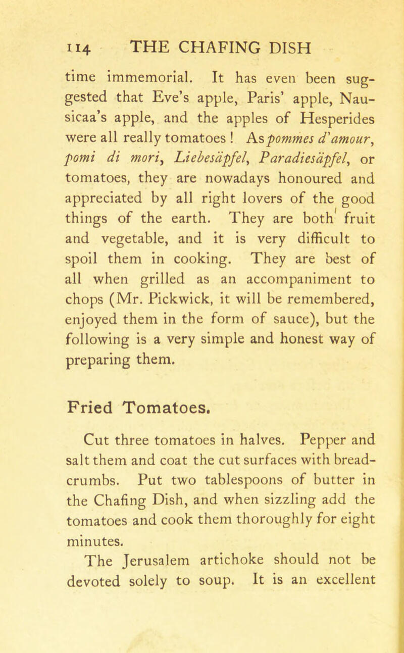 time immemorial. It has even been sug- gested that Eve’s apple, Paris’ apple, Nau- sicaa’s apple, and the apples of Hesperides were all really tomatoes ! Ks,pommes d'amour^ fomi di moriy Liebesdpfel^ Paradiesdpfel, or tomatoes, they are nowadays honoured and appreciated by all right lovers of the good things of the earth. They are both* fruit and vegetable, and it is very difficult to spoil them in cooking. They are best of all when grilled as an accompaniment to chops (Mr. Pickwick, it will be remembered, enjoyed them in the form of sauce), but the following is a very simple and honest way of preparing them. Fried Tomatoes. Cut three tomatoes in halves. Pepper and salt them and coat the cut surfaces with bread- crumbs. Put two tablespoons of butter in the Chafing Dish, and when sizzling add the tomatoes and cook them thoroughly for eight minutes. The Jerusalem artichoke should not be devoted solely to soup. It is an excellent