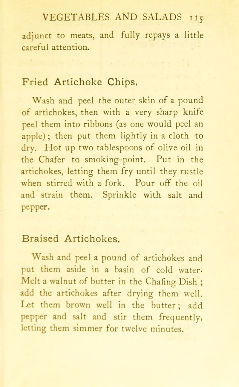 adjunct to meats, and fully repays a little careful attention. Fried Artichoke Chips. Wash and peel the outer skin of a pound of artichokes, then with a very sharp knife peel them into ribbons (as one would peel an apple); then put them lightly in a cloth to dry. Hot up two tablespoons of olive oil in the Chafer to smoking-point. Put in the artichokes, letting them fry until they rustle when stirred with a fork. Pour off the oil and strain them. Sprinkle with salt and pepper. Braised Artichokes. Wash and peel a pound of artichokes and put them aside in a basin of cold water- Melt a walnut of butter in the Chafing Dish ; add the artichokes after drying them well. Ht them brown well in the butter; add pepper and salt and stir them frequently, letting them simmer for twelve minutes.