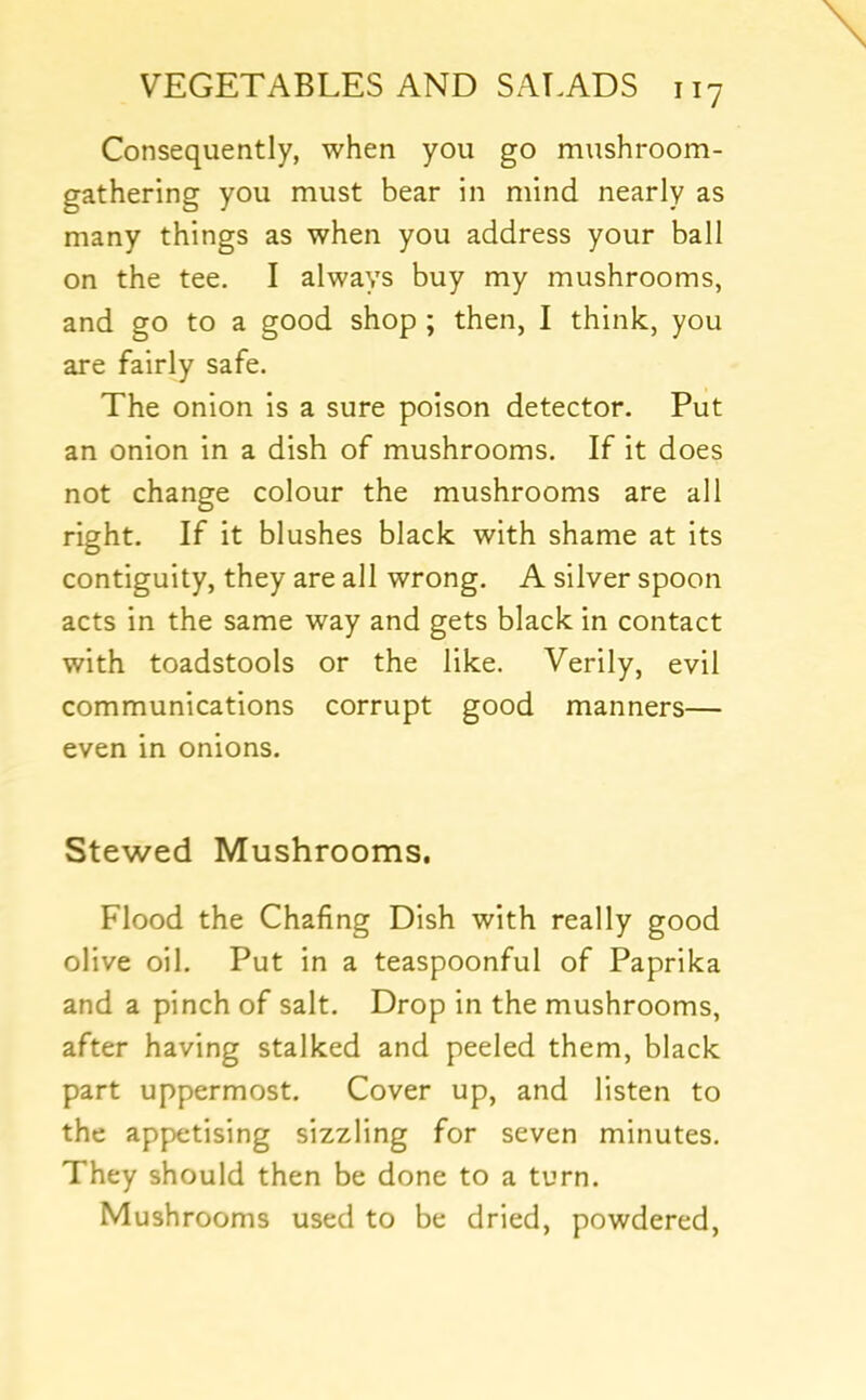 Consequently, when you go mushroom- gathering you must bear in mind nearly as many things as when you address your ball on the tee. I always buy my mushrooms, and go to a good shop ; then, I think, you are fairly safe. The onion is a sure poison detector. Put an onion in a dish of mushrooms. If it does not change colour the mushrooms are all right. If it blushes black with shame at its contiguity, they are all wrong. A silver spoon acts in the same way and gets black in contact with toadstools or the like. Verily, evil communications corrupt good manners— even in onions. Stewed Mushrooms. Flood the Chafing Dish with really good olive oil. Put in a teaspoonful of Paprika and a pinch of salt. Drop in the mushrooms, after having stalked and peeled them, black part uppermost. Cover up, and listen to the appx:tising sizzling for seven minutes. They should then be done to a turn. Mushrooms used to be dried, powdered.
