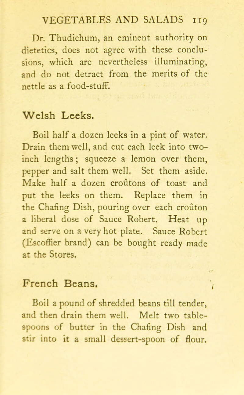 Dr. Thudichum, an eminent authority on dietetics, does not agree with these conclu- sions, which are nevertheless illuminating, and do not detract from the merits of the nettle as a food-stuft. Welsh Leeks. Boil half a dozen leeks in a pint of water. Drain them well, and cut each leek into two- inch lengths; squeeze a lemon over them, pepper and salt them well. Set them aside. Make half a dozen croutons of toast and put the leeks on them. Replace them in the Chafing Dish, pouring over each crouton a liberal dose of Sauce Robert. Heat up and serve on a very hot plate. Sauce Robert (Escoffier brand) can be bought ready made at the Stores. French Beans. Boil a pound of shredded beans till tender, and then drain them well. Melt two table- spoons of butter in the Chafing Dish and stir into it a small dessert-spoon of flour.