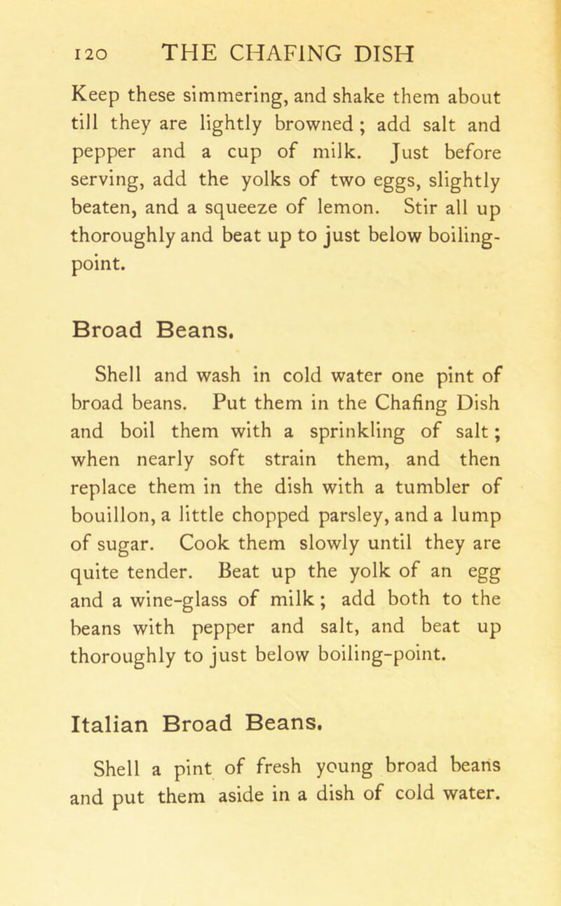 Keep these simmering, and shake them about till they are lightly browned ; add salt and pepper and a cup of milk. Just before serving, add the yolks of two eggs, slightly beaten, and a squeeze of lemon. Stir all up thoroughly and beat up to just below boiling- point. Broad Beans. Shell and wash in cold water one pint of broad beans. Put them in the Chafing Dish and boil them with a sprinkling of salt; when nearly soft strain them, and then replace them in the dish with a tumbler of bouillon, a little chopped parsley, and a lump of sugar. Cook them slowly until they are quite tender. Beat up the yolk of an egg and a wine-glass of milk; add both to the beans with pepper and salt, and beat up thoroughly to just below boiling-point. Italian Broad Beans. Shell a pint of fresh young broad beans and put them aside in a dish of cold water.