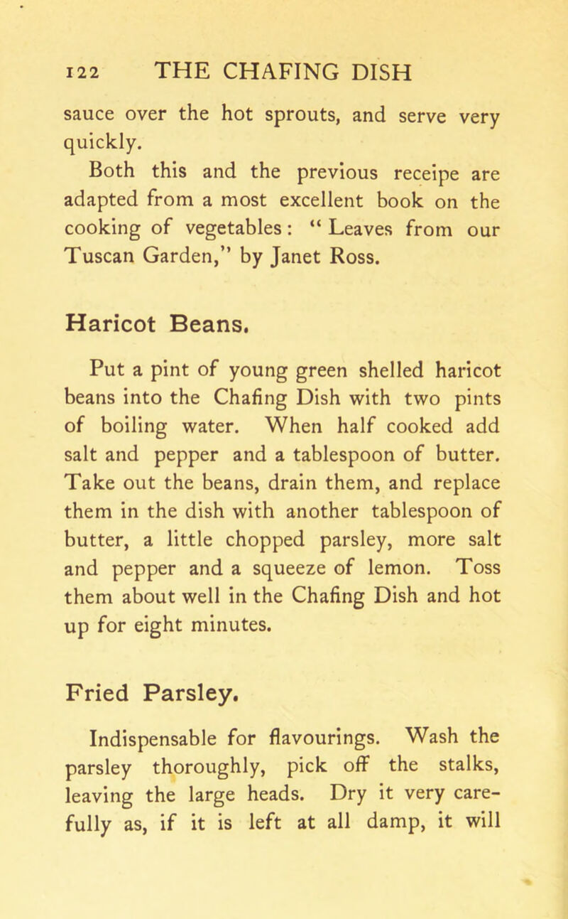 sauce over the hot sprouts, and serve very quickly. Both this and the previous receipe are adapted from a most excellent book on the cooking of vegetables: “ Leaves from our Tuscan Garden,” by Janet Ross. Haricot Beans. Put a pint of young green shelled haricot beans into the Chafing Dish with two pints of boiling water. When half cooked add salt and pepper and a tablespoon of butter. Take out the beans, drain them, and replace them in the dish with another tablespoon of butter, a little chopped parsley, more salt and pepper and a squeeze of lemon. Toss them about well in the Chafing Dish and hot up for eight minutes. Fried Parsley. Indispensable for flavourings. Wash the parsley thoroughly, pick off the stalks, leaving the large heads. Dry it very care- fully as, if it is left at all damp, it will