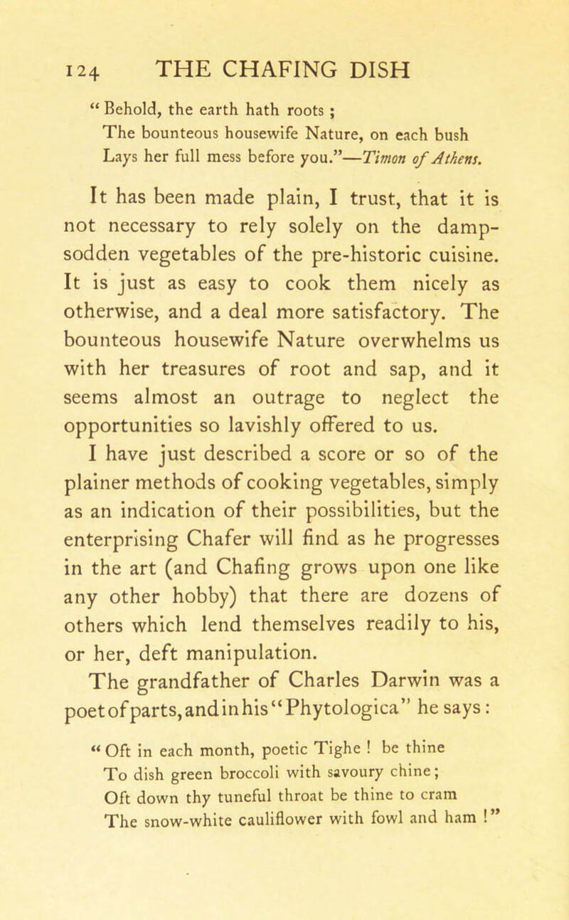 “ Behold, the earth hath roots ; The bounteous housewife Nature, on each bush Lays her full mess before you.”—T'mon of Athens. It has been made plain, I trust, that it is not necessary to rely solely on the damp- sodden vegetables of the pre-historic cuisine. It is just as easy to cook them nicely as otherwise, and a deal more satisfactory. The bounteous housewife Nature overwhelms us with her treasures of root and sap, and it seems almost an outrage to neglect the opportunities so lavishly offered to us. I have just described a score or so of the plainer methods of cooking vegetables, simply as an indication of their possibilities, but the enterprising Chafer will find as he progresses in the art (and Chafing grows upon one like any other hobby) that there are dozens of others which lend themselves readily to his, or her, deft manipulation. The grandfather of Charles Darwin was a poetofparts,andinhis“Phytologica” he says : “ Oft in each month, poetic Tighe ! be thine To dish green broccoli with savoury chine; Oft down thy tuneful throat be thine to cram The snow-white cauliflower with fowl and ham ! ”