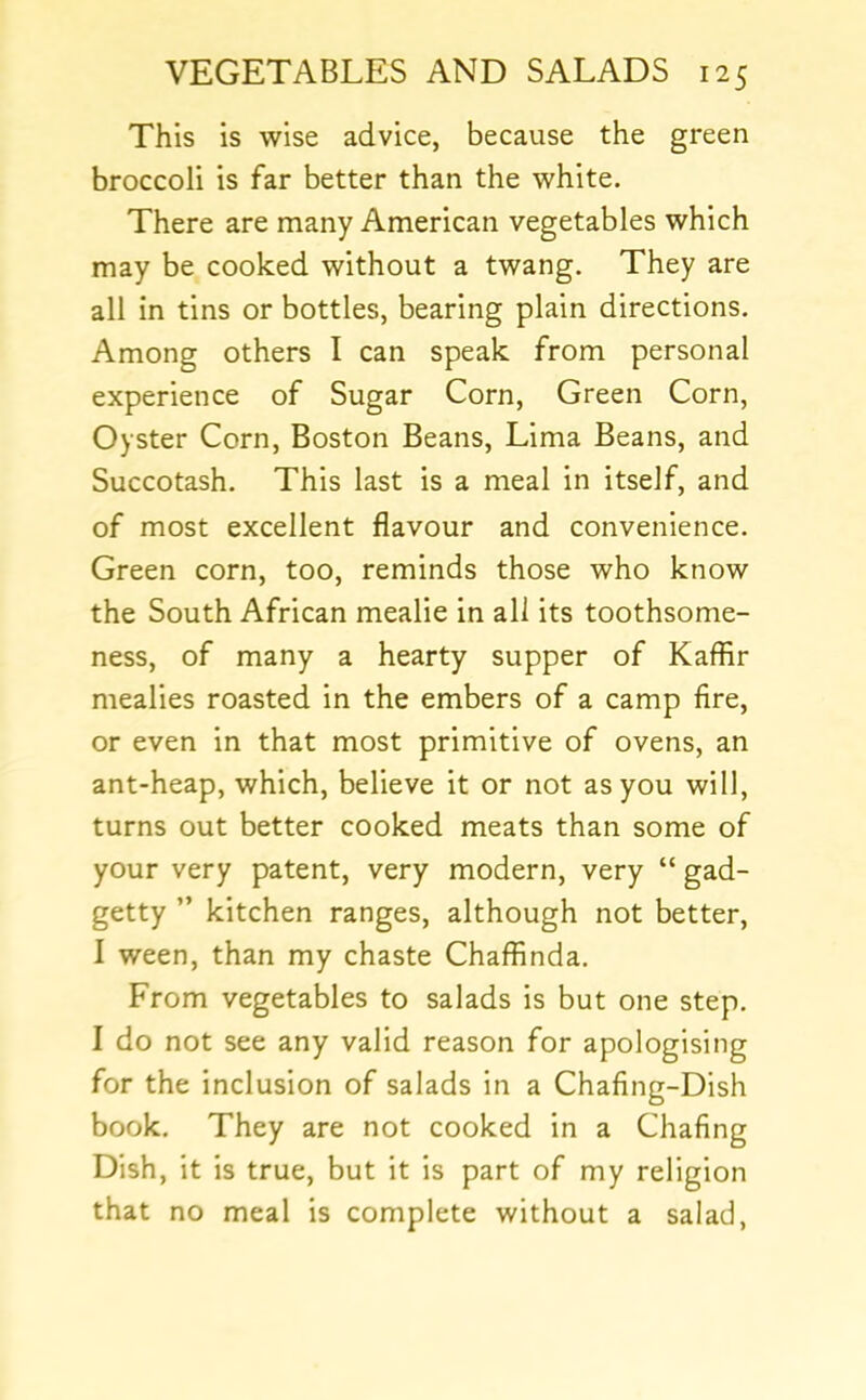 This is wise advice, because the green broccoli is far better than the white. There are many American vegetables which may be cooked without a twang. They are all in tins or bottles, bearing plain directions. Among others I can speak from personal experience of Sugar Corn, Green Corn, Oyster Corn, Boston Beans, Lima Beans, and Succotash. This last is a meal in itself, and of most excellent flavour and convenience. Green corn, too, reminds those who know the South African mealie in all its toothsome- ness, of many a hearty supper of Kaffir mealies roasted in the embers of a camp fire, or even in that most primitive of ovens, an ant-heap, which, believe it or not as you will, turns out better cooked meats than some of your very patent, very modern, very “ gad- getty ” kitchen ranges, although not better, I ween, than my chaste Chafflnda. From vegetables to salads is but one step. I do not see any valid reason for apologising for the inclusion of salads in a Chafing-Dish book. They are not cooked in a Chafing Dish, it is true, but it is part of my religion that no meal is complete without a salad,