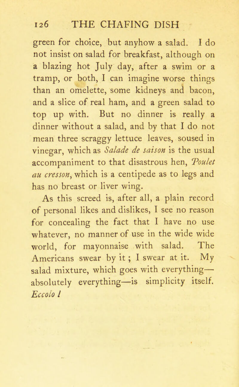 green for choice, but anyhow a salad. I do not insist on salad for breakfast, although on a blazing hot July day, after a swim or a tramp, or both, I can imagine worse things than an omelette, some kidneys and bacon, and a slice of real ham, and a green salad to top up with. But no dinner is really a dinner without a salad, and by that I do not mean three scraggy lettuce leaves, soused in vinegar, which as Salade de saison is the usual accompaniment to that disastrous hen, Toulel au cresson, which is a centipede as to legs and has no breast or liver wing. As this screed is, after all, a plain record of personal likes and dislikes, I see no reason for concealing the fact that I have no use whatever, no manner of use in the wide wide world, for mayonnaise with salad. The Americans swear by it; I swear at it. My salad mixture, which goes with everything— absolutely everything—is simplicity itself. Eccolo I