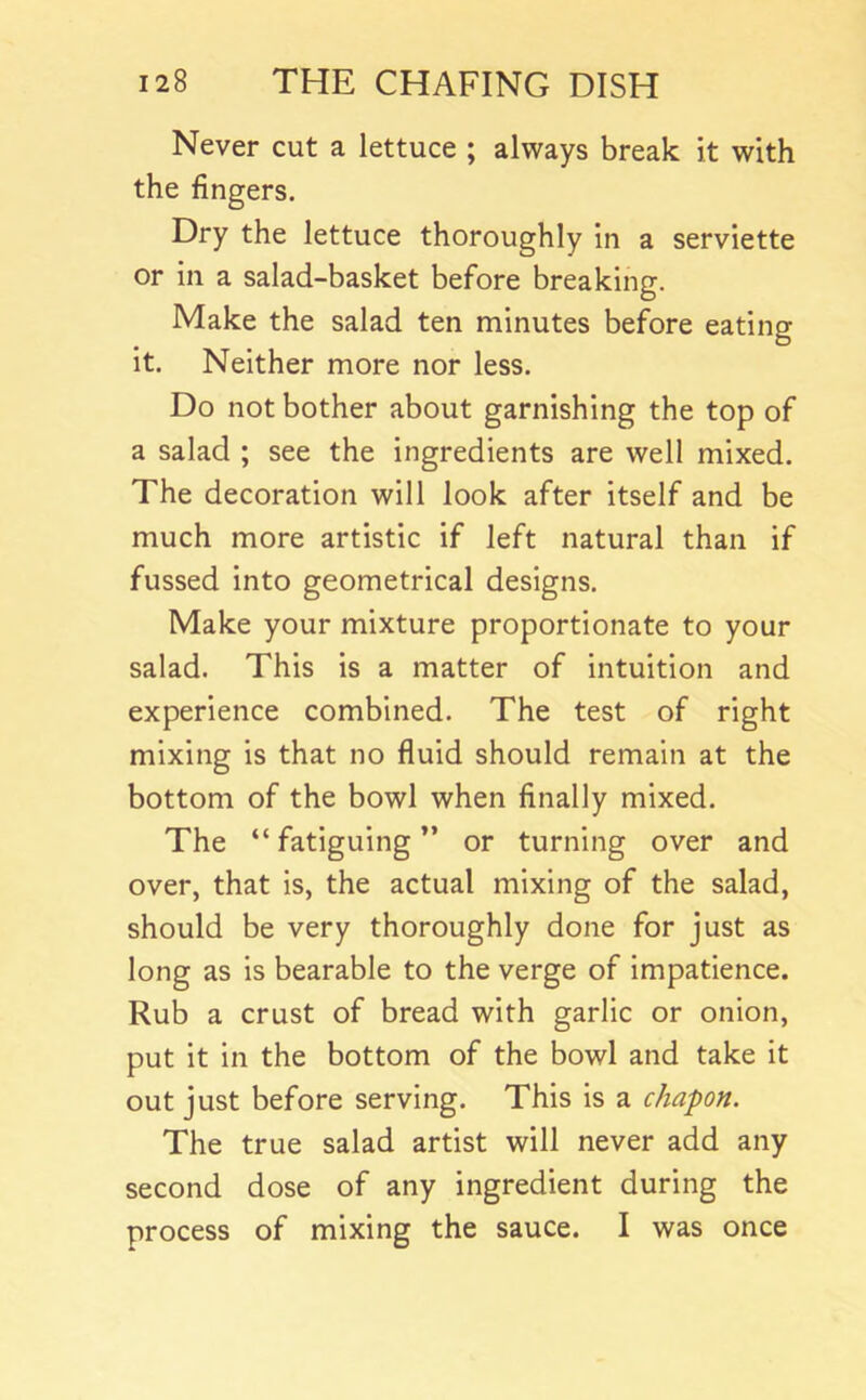Never cut a lettuce ; always break it with the fingers. Dry the lettuce thoroughly in a serviette or in a salad-basket before breaking. Make the salad ten minutes before eating it. Neither more nor less. Do not bother about garnishing the top of a salad ; see the ingredients are well mixed. The decoration will look after itself and be much more artistic if left natural than if fussed into geometrical designs. Make your mixture proportionate to your salad. This is a matter of intuition and experience combined. The test of right mixing is that no fluid should remain at the bottom of the bowl when finally mixed. The “fatiguing” or turning over and over, that is, the actual mixing of the salad, should be very thoroughly done for just as long as is bearable to the verge of impatience. Rub a crust of bread with garlic or onion, put it in the bottom of the bowl and take it out just before serving. This is a chapon. The true salad artist will never add any second dose of any ingredient during the process of mixing the sauce. I was once