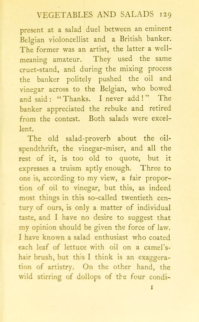 present at a salad duel between an eminent Belgian violoncellist and a British banker. The former was an artist, the latter a well- meaning amateur. They used the same cruet-stand, and during the mixing process the banker politely pushed the oil and vinegar across to the Belgian, who bowed and said : “ Thanks. I never add ! ” The banker appreciated the rebuke and retired from the contest. Both salads were excel- lent. The old salad-proverb about the oil- spendthrift, the vinegar-miser, and all the rest of it, is too old to quote, but it expresses a truism aptly enough. Three to one is, according to my view, a fair propor- tion of oil to vinegar, but this, as indeed most things in this so-called twentieth cen- tury of ours, is only a matter of individual taste, and I have no desire to suggest that my opinion should be given the force of law. 1 have known a salad enthusiast who coated each leaf of lettuce with oil on a camel’s- hair brush, but this I think is an exaggera- tion of artistry. On the other hand, the wild stirring of dollops of the four condi- I