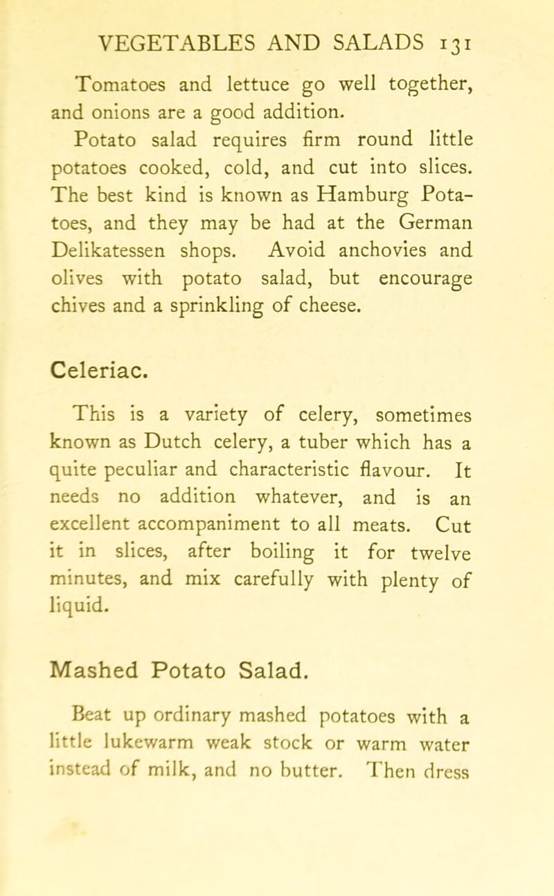 Tomatoes and lettuce go well together, and onions are a good addition. Potato salad requires firm round little potatoes cooked, cold, and cut into slices. The best kind is known as Hamburg Pota- toes, and they may be had at the German Delikatessen shops. Avoid anchovies and olives with potato salad, but encourage chives and a sprinkling of cheese. Celeriac. This is a variety of celery, sometimes known as Dutch celery, a tuber which has a quite peculiar and characteristic flavour. It needs no addition whatever, and is an excellent accompaniment to all meats. Cut it in slices, after boiling it for twelve minutes, and mix carefully with plenty of liquid. Mashed Potato Salad. Beat up ordinary mashed potatoes with a little lukewarm weak stock or warm water instead of milk, and no butter. Then dress
