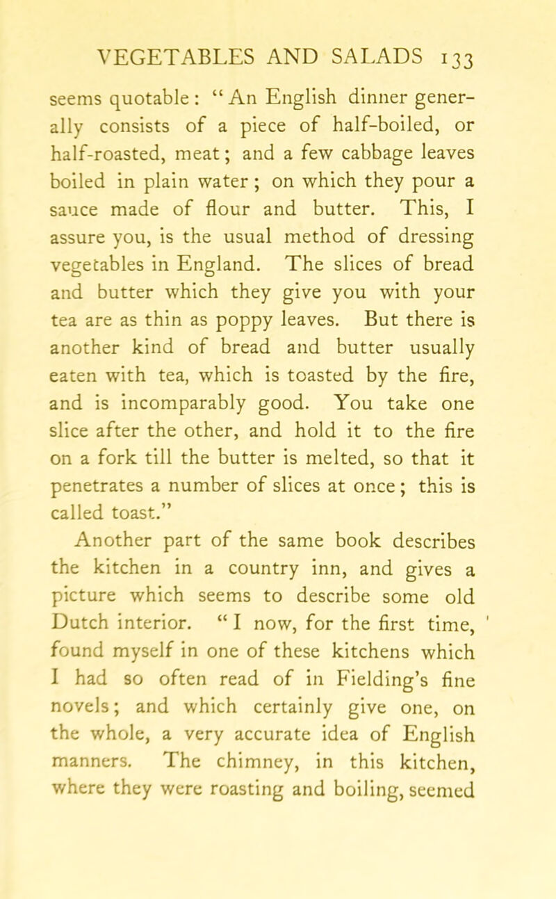 seems quotable : “ An English dinner gener- ally consists of a piece of half-boiled, or half-roasted, meat; and a few cabbage leaves boiled in plain water ; on which they pour a sauce made of flour and butter. This, I assure you, is the usual method of dressing vegetables in England. The slices of bread and butter which they give you with your tea are as thin as poppy leaves. But there is another kind of bread and butter usually eaten with tea, which is toasted by the fire, and is incomparably good. You take one slice after the other, and hold it to the fire on a fork till the butter is melted, so that it penetrates a number of slices at once; this is called toast.” Another part of the same book describes the kitchen in a country inn, and gives a picture which seems to describe some old Dutch interior. “ I now, for the first time, ' found myself in one of these kitchens which I had so often read of in Fielding’s fine novels; and which certainly give one, on the whole, a very accurate idea of English manners. The chimney, in this kitchen, where they were roasting and boiling, seemed
