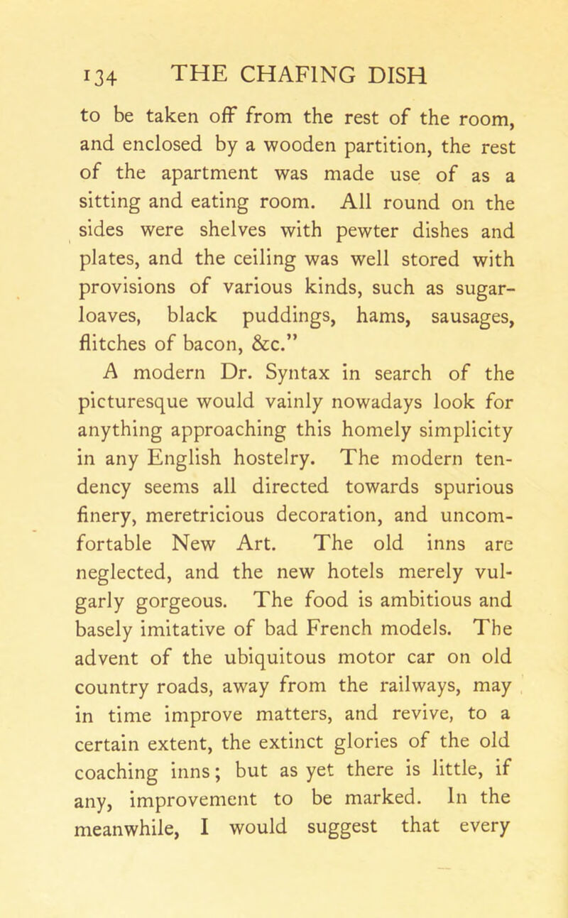 to be taken off from the rest of the room, and enclosed by a wooden partition, the rest of the apartment was made use of as a sitting and eating room. All round on the sides were shelves with pewter dishes and plates, and the ceiling was well stored with provisions of various kinds, such as sugar- loaves, black puddings, hams, sausages, flitches of bacon, &c.” A modern Dr. Syntax in search of the picturesque would vainly nowadays look for anything approaching this homely simplicity in any English hostelry. The modern ten- dency seems all directed towards spurious flnery, meretricious decoration, and uncom- fortable New Art. The old inns are neglected, and the new hotels merely vul- garly gorgeous. The food is ambitious and basely imitative of bad French models. The advent of the ubiquitous motor car on old country roads, away from the railways, may , in time improve matters, and revive, to a certain extent, the extinct glories of the old coaching inns; but as yet there is little, if any, improvement to be marked. In the meanwhile, I would suggest that every