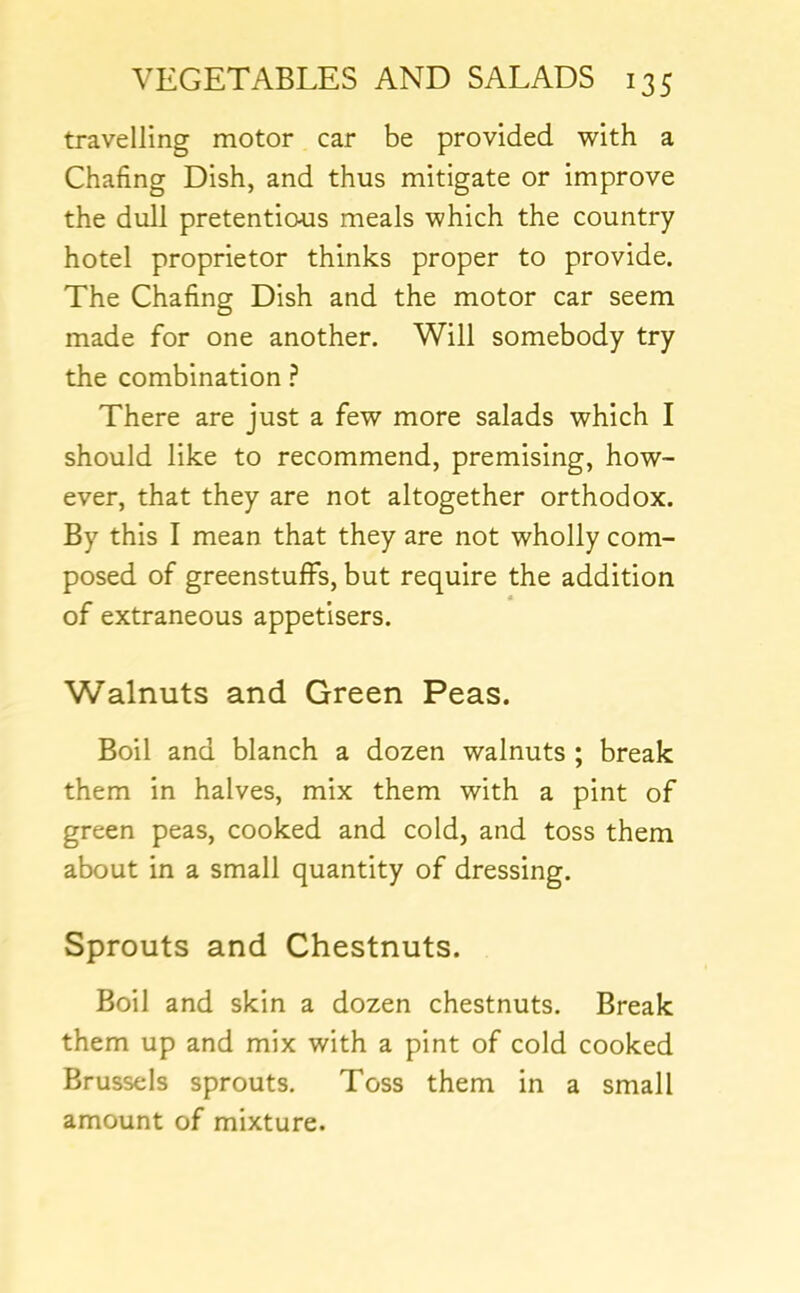 travelling motor car be provided with a Chafing Dish, and thus mitigate or improve the dull pretentious meals which the country hotel proprietor thinks proper to provide. The Chafing Dish and the motor car seem made for one another. Will somebody try the combination ? There are just a few more salads which I should like to recommend, premising, how- ever, that they are not altogether orthodox. By this I mean that they are not wholly com- posed of greenstuffs, but require the addition « of extraneous appetisers. Walnuts and Green Peas. Boil and blanch a dozen walnuts ; break them in halves, mix them with a pint of green peas, cooked and cold, and toss them about in a small quantity of dressing. Sprouts and Chestnuts. Boil and skin a dozen chestnuts. Break them up and mix with a pint of cold cooked Brussels sprouts. Toss them in a small amount of mixture.