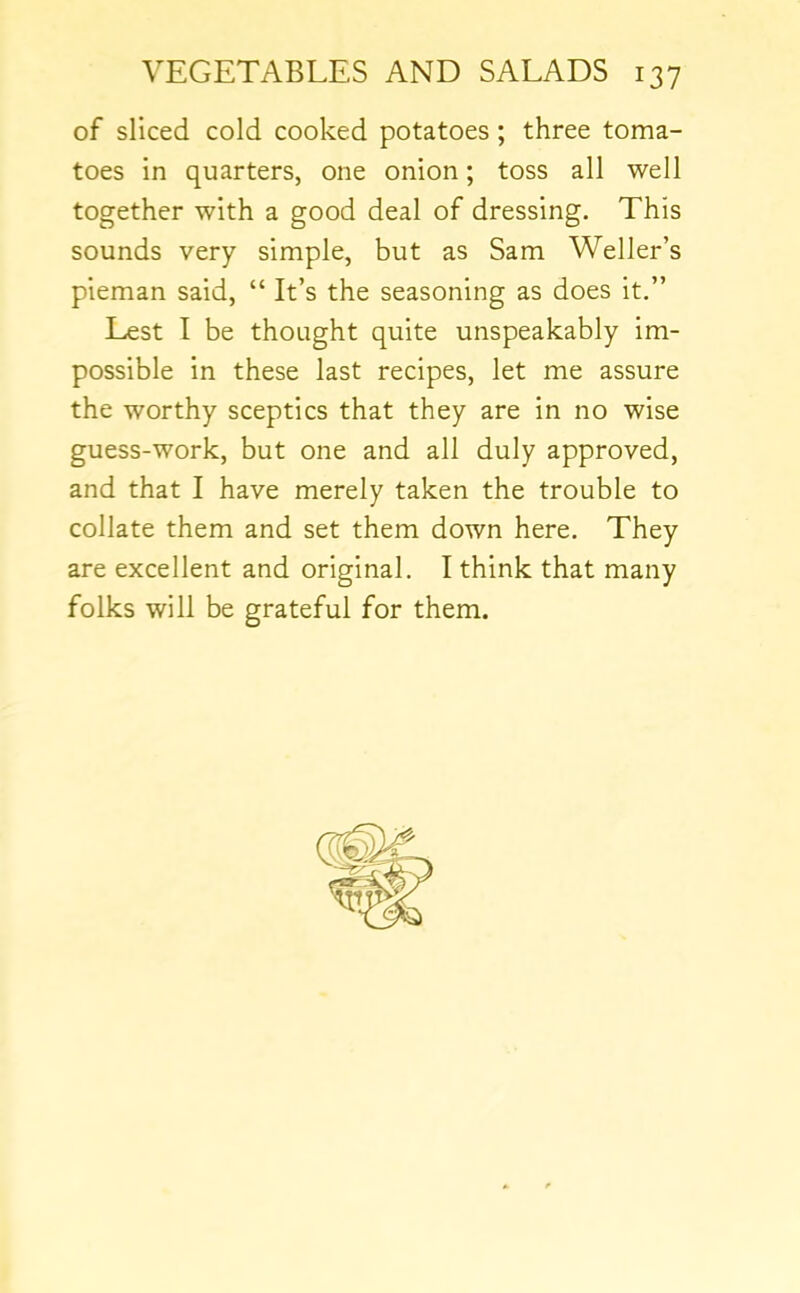 of sliced cold cooked potatoes ; three toma- toes in quarters, one onion; toss all well together with a good deal of dressing. This sounds very simple, but as Sam Weller’s pieman said, “ It’s the seasoning as does it.” Lest I be thought quite unspeakably im- possible in these last recipes, let me assure the worthy sceptics that they are in no wise guess-work, but one and all duly approved, and that I have merely taken the trouble to collate them and set them down here. They are excellent and original. I think that many folks will be grateful for them.