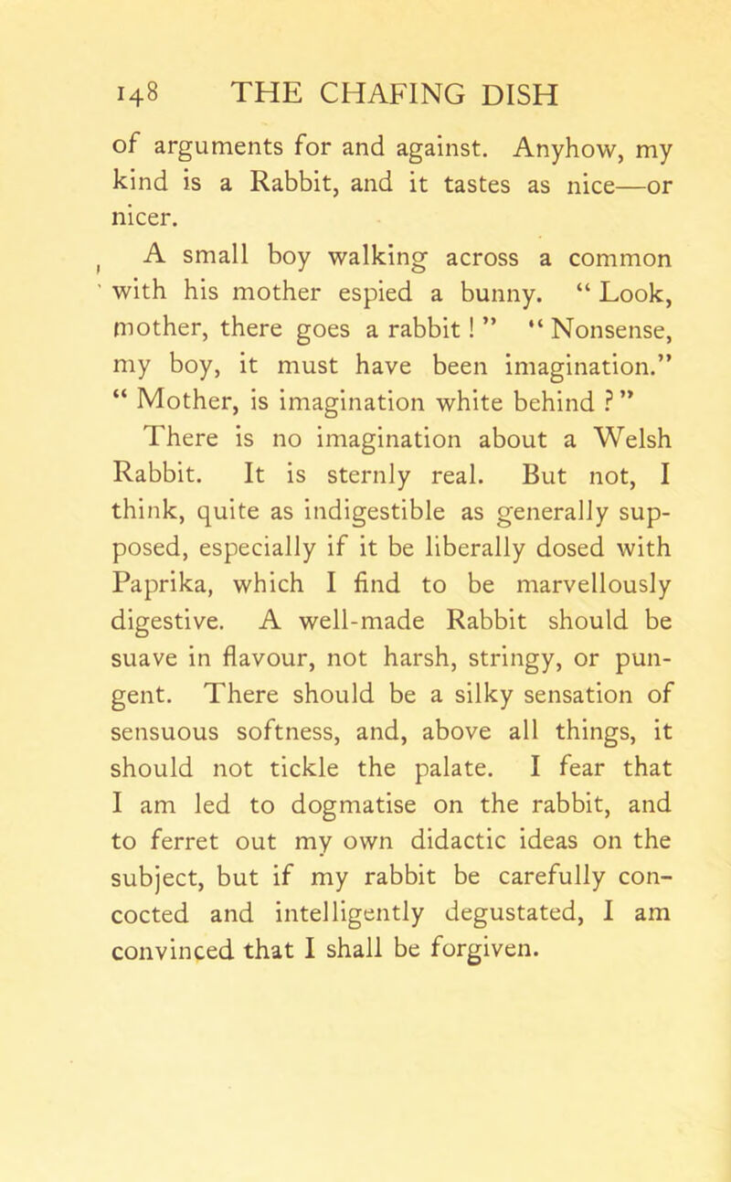 of arguments for and against. Anyhow, my kind is a Rabbit, and it tastes as nice—or nicer. ^ A small boy walking across a common ’ with his mother espied a bunny. “ Look, mother, there goes a rabbit! ” “ Nonsense, my boy, it must have been imagination.” “ Mother, is imagination white behind ? ” There is no imagination about a Welsh Rabbit. It is sternly real. But not, I think, quite as indigestible as generally sup- posed, especially if it be liberally dosed with Paprika, which I find to be marvellously digestive. A well-made Rabbit should be suave in flavour, not harsh, stringy, or pun- gent. There should be a silky sensation of sensuous softness, and, above all things, it should not tickle the palate. I fear that I am led to dogmatise on the rabbit, and to ferret out my own didactic ideas on the subject, but if my rabbit be carefully con- cocted and intelligently degustated, 1 am convinced that I shall be forgiven.
