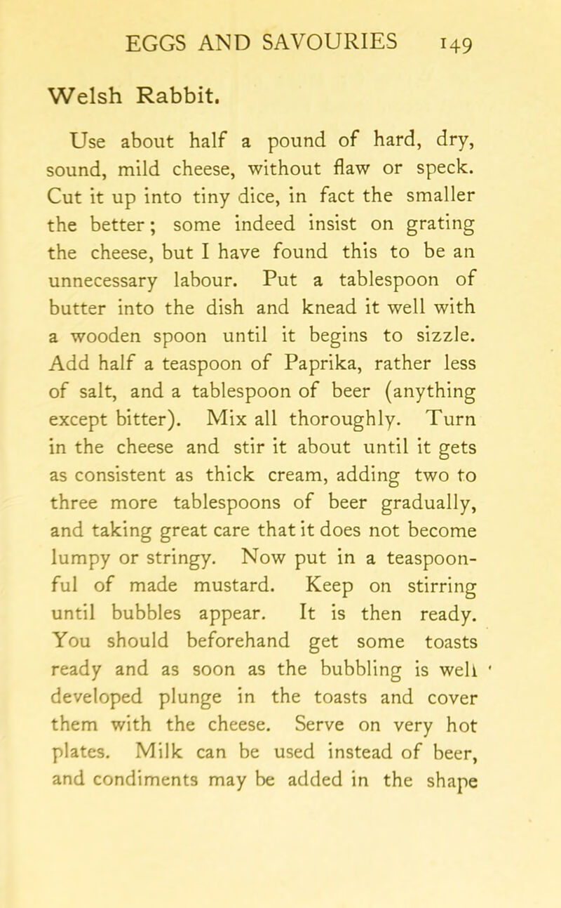 Welsh Rabbit. Use about half a pound of hard, dry, sound, mild cheese, without flaw or speck. Cut it up into tiny dice, in fact the smaller the better; some indeed insist on grating the cheese, but I have found this to be an unnecessary labour. Put a tablespoon of butter into the dish and knead it well with a wooden spoon until it begins to sizzle. Add half a teaspoon of Paprika, rather less of salt, and a tablespoon of beer (anything except bitter). Mix all thoroughly. Turn in the cheese and stir it about until it gets as consistent as thick cream, adding two to three more tablespoons of beer gradually, and taking great care that it does not become lumpy or stringy. Now put in a teaspoon- ful of made mustard. Keep on stirring until bubbles appear. It is then ready. You should beforehand get some toasts ready and as soon as the bubbling is well ' developed plunge in the toasts and cover them with the cheese. Serve on very hot plates. Milk can be used instead of beer, and condiments may be added in the shape
