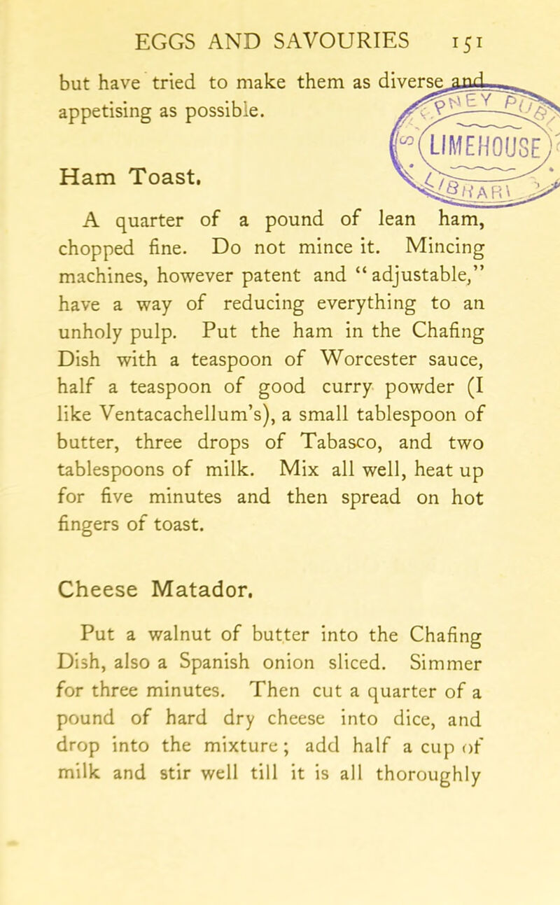 but have tried to make them as d A quarter of a pound of lean ham, chopped fine. Do not mince it. Mincing machines, however patent and “adjustable,” have a way of reducing everything to an unholy pulp. Put the ham in the Chafing Dish with a teaspoon of Worcester sauce, half a teaspoon of good curry powder (I like Ventacachellum’s), a small tablespoon of butter, three drops of Tabasco, and two tablespoons of milk. Mix all well, heat up for five minutes and then spread on hot fingers of toast. Cheese Matador. Put a walnut of butter into the Chafing Dish, also a Spanish onion sliced. Simmer for three minutes. Then cut a quarter of a pound of hard dry cheese into dice, and drop into the mixture; add half a cup of milk and stir well till it is all thoroughly appetising as possible. Ham Toast,