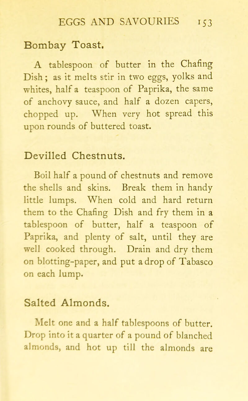 Bombay Toast. A tablespoon of butter in the Chafing Dish; as it melts stir in two eggs, yolks and whites, half a teaspoon of Paprika, the same of anchovy sauce, and half a dozen capers, chopped up. When very hot spread this upon rounds of buttered toast. Devilled Chestnuts. Boil half a pound of chestnuts and remove the shells and skins. Break them in handy little lumps. When cold and hard return them to the Chafing Dish and fry them in a tablespoon of butter, half a teaspoon of Paprika, and plenty of salt, until they are well cooked through. Drain and dry them on blotting-paper, and put a drop of Tabasco on each lump. Salted Almonds. Melt one and a half tablespoons of butter. Drop into it a quarter of a pound of blanched almonds, and hot up till the almonds are