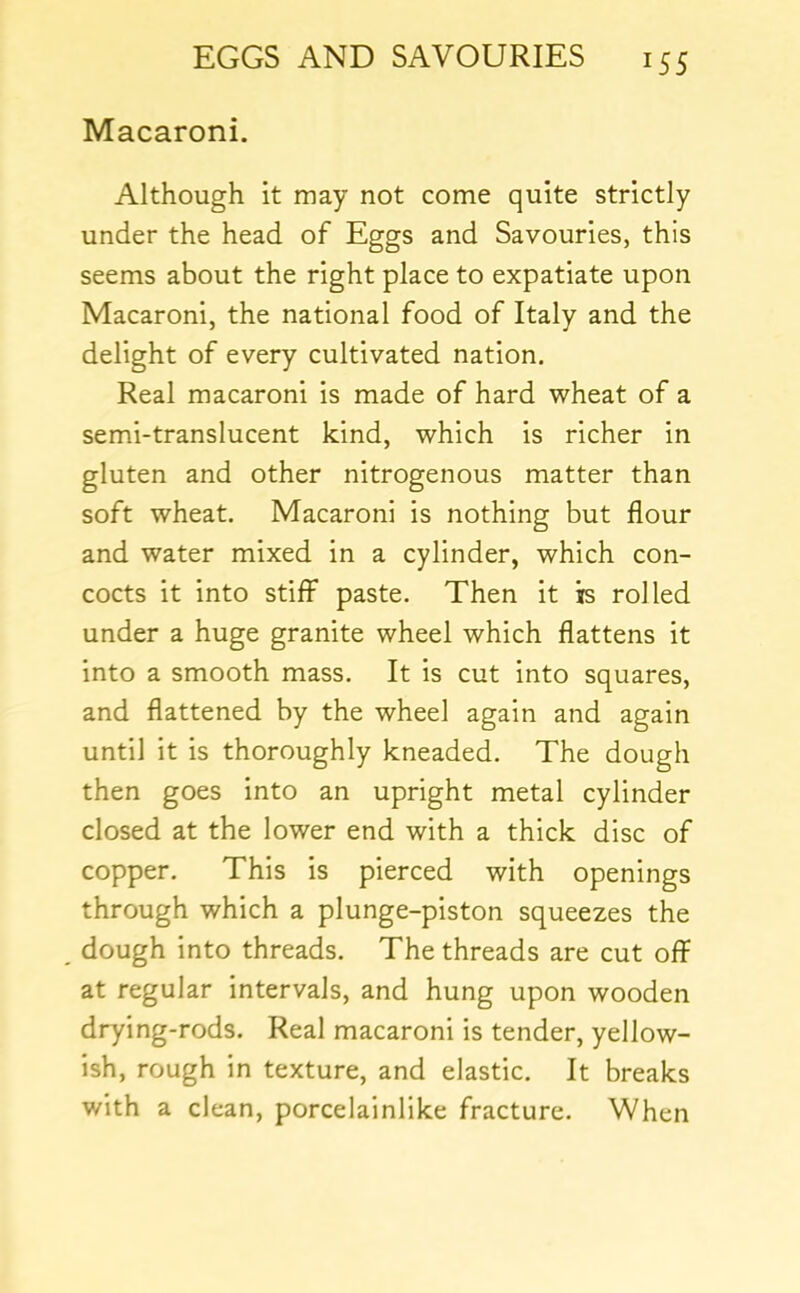 Macaroni. Although it may not come quite strictly under the head of Eggs and Savouries, this seems about the right place to expatiate upon Macaroni, the national food of Italy and the delight of every cultivated nation. Real macaroni is made of hard wheat of a semi-translucent kind, which is richer in gluten and other nitrogenous matter than soft wheat. Macaroni is nothing but flour and water mixed in a cylinder, which con- cocts it into stiff paste. Then it is rolled under a huge granite wheel which flattens it into a smooth mass. It is cut into squares, and flattened by the wheel again and again until it is thoroughly kneaded. The dough then goes into an upright metal cylinder closed at the lower end with a thick disc of copper. This is pierced with openings through which a plunge-piston squeezes the dough into threads. The threads are cut off at regular intervals, and hung upon wooden drying-rods. Real macaroni is tender, yellow- ish, rough in texture, and elastic. It breaks with a clean, porcelainlike fracture. When