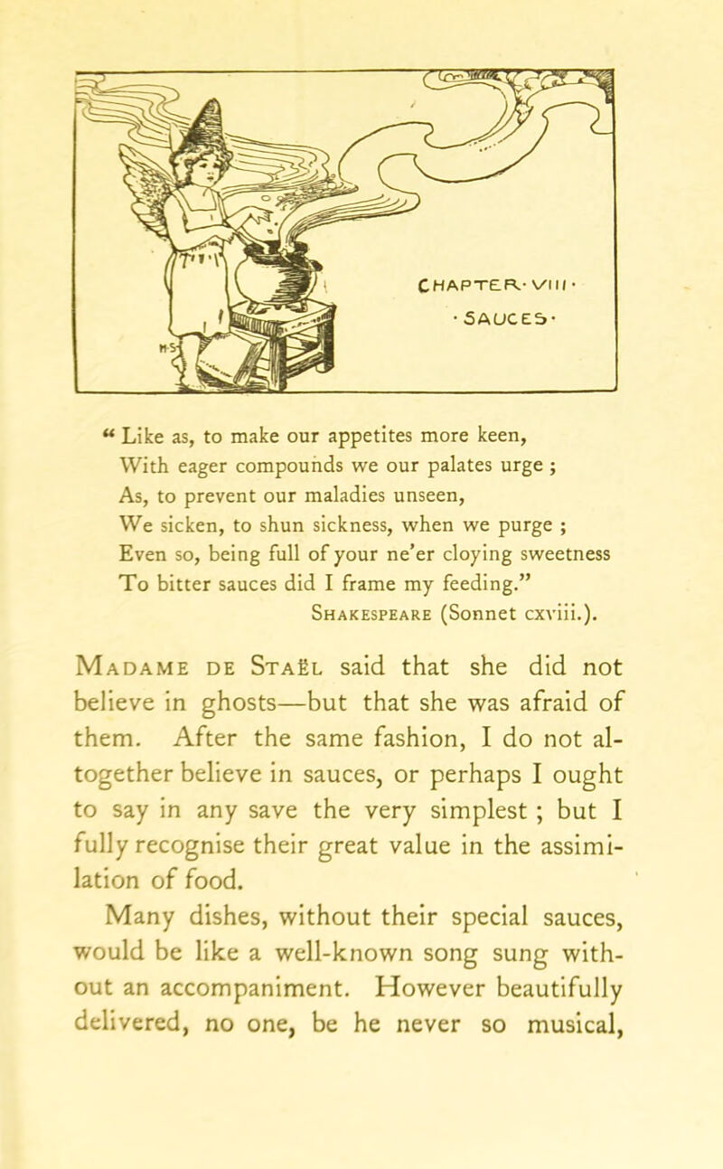** Like as, to make our appetites more keen, With eager compounds we our palates urge ; As, to prevent our maladies unseen. We sicken, to shun sickness, when we purge ; Even so, being full of your ne’er cloying sweetness To bitter sauces did I frame my feeding.” Shakespeare (Sonnet cxviii.). Madame de StaEl said that she did not believe in ghosts—but that she was afraid of them. After the same fashion, I do not al- together believe in sauces, or perhaps I ought to say in any save the very simplest ; but I fully recognise their great value in the assimi- lation of food. Many dishes, without their special sauces, would be like a well-known song sung with- out an accompaniment. However beautifully delivered, no one, be he never so musical,
