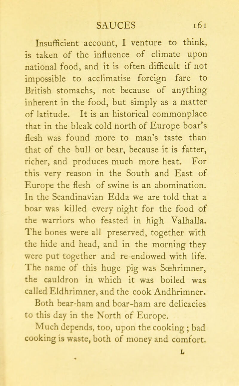 Insufficient account, I venture to think, is taken of the influence of climate upon national food, and it is often difficult if not impossible to acclimatise foreign fare to British stomachs, not because of anything inherent in the food, but simply as a matter of latitude. It is an historical commonplace that in the bleak cold north of Europe boar’s flesh was found more to man’s taste than that of the bull or bear, because it is fatter, richer, and produces much more heat. For this very reason in the South and East of Europe the flesh of swine is an abomination. In the Scandinavian Edda we are told that a boar was killed every night for the food of the warriors who feasted in high Valhalla. The bones were all preserved, together with the hide and head, and in the morning they were put together and re-endowed with life. The name of this huge pig was Soehrimner, the cauldron in which it was boiled was called Eldhrimner, and the cook Andhrimner. Both bear-ham and boar-ham are delicacies to this day in the North of Europe. Much depends, too, upon the cooking ; bad cooking is waste, both of money and comfort. L