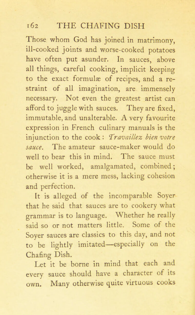 Those whom God has joined in matrimony, ill-cooked joints and worse-cooked potatoes have often put asunder. In sauces, above all things, careful cooking, implicit keeping to the exact formulas of recipes, and a re- straint of all imagination, are immensely necessary. Not even the greatest artist can afford to juggle with sauces. They are fixed, immutable, and unalterable. A very favourite expression in French culinary manuals is the injunction to the cook : Travaillez bien votre sauce. The amateur sauce-maker would do well to bear this in mind. The sauce must be well worked, amalgamated, combined; otherwise it is a mere mess, lacking cohesion and perfection. It is alleged of the incomparable Soyer that he said that sauces are to cookery what grammar is to language. Whether he really said so or not matters little. Some of the Soyer sauces are classics to this day, and not to be lightly imitated—especially on the Chafing Dish. Let it be borne in mind that each and every sauce should have a character of its Many otherwise quite virtuous cooks own.