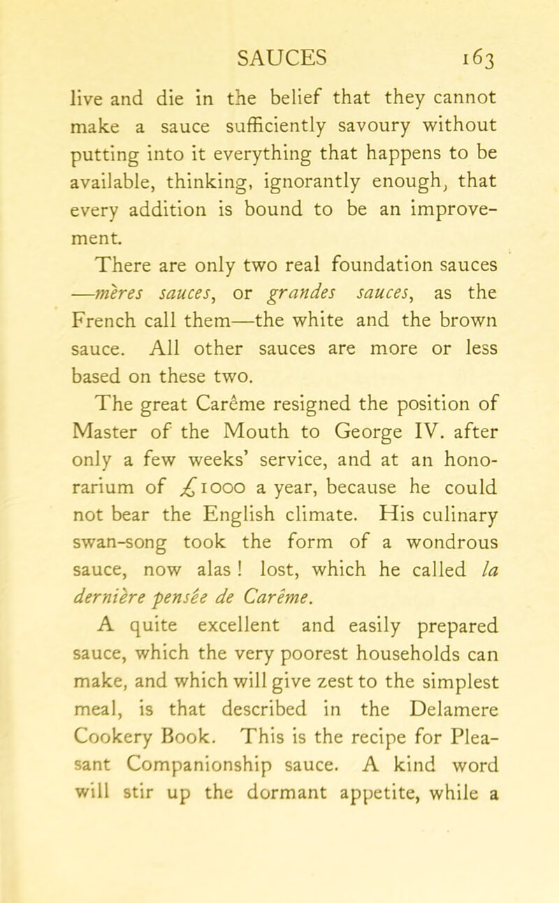 live and die in the belief that they cannot make a sauce sufficiently savoury without putting into it everything that happens to be available, thinking, ignorantly enough^ that every addition is bound to be an improve- ment. There are only two real foundation sauces —meres sauces^ or grandes sauces^ as the French call them—the white and the brown sauce. All other sauces are more or less based on these two. The great Careme resigned the position of Master of the Mouth to George IV. after only a few weeks’ service, and at an hono- rarium of ^1000 a year, because he could not bear the English climate. His culinary swan-song took the form of a wondrous sauce, now alas ! lost, which he called la derniere pensie de Careme. A quite excellent and easily prepared sauce, which the very poorest households can make, and which will give zest to the simplest meal, is that described in the Delamere Cookery Book. This is the recipe for Plea- sant Companionship sauce. A kind word will stir up the dormant appetite, while a