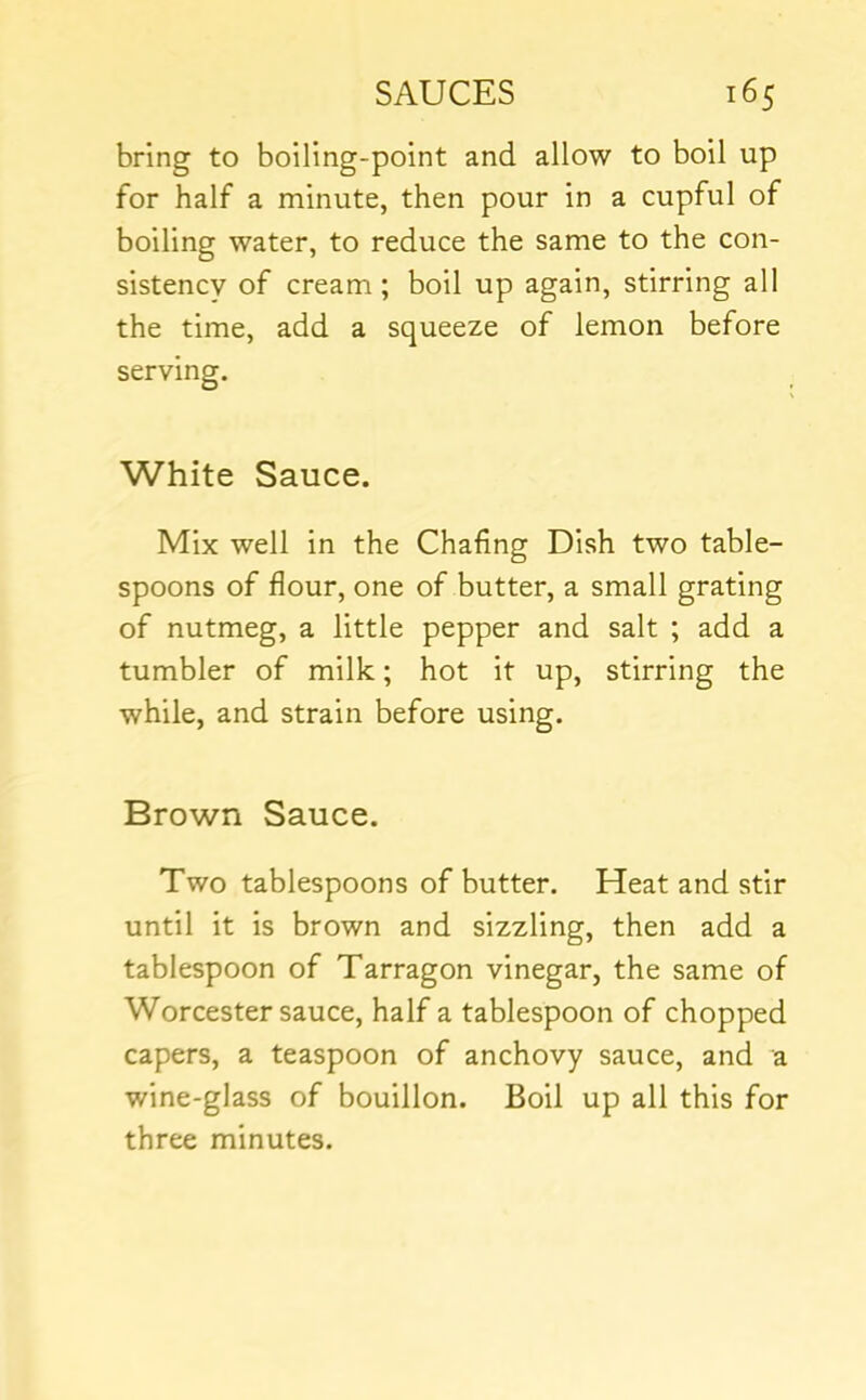 bring to boiling-point and allow to boil up for half a minute, then pour in a cupful of boiling water, to reduce the same to the con- sistency of cream ; boil up again, stirring all the time, add a squeeze of lemon before serving. White Sauce. Mix well in the Chafing Dish two table- spoons of flour, one of butter, a small grating of nutmeg, a little pepper and salt ; add a tumbler of milk; hot it up, stirring the while, and strain before using. Brown Sauce. Two tablespoons of butter. Heat and stir until it is brown and sizzling, then add a tablespoon of Tarragon vinegar, the same of Worcester sauce, half a tablespoon of chopped capers, a teaspoon of anchovy sauce, and a wine-glass of bouillon. Boil up all this for three minutes.