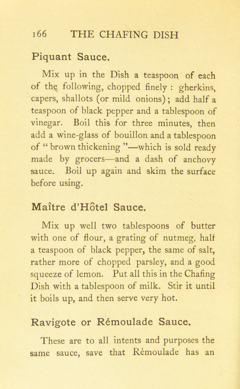 Piquant Sauce. Mix up in the Dish a teaspoon of each of the following, chopped finely : gherkins, capers, shallots (or mild onions) ; add half a teaspoon of black pepper and a tablespoon of vinegar. Boil this for three minutes, then add a wine-glass of bouillon and a tablespoon of “ brown thickening ”—which is sold ready made by grocers—and a dash of anchovy sauce. Boil up again and skim the surface before using. Maitre d’HStel Sauce. Mix up well two tablespoons of butter with one of flour, a grating of nutmeg, half a teaspoon of black pepper, the same of salt, rather more of chopped parsley, and a good squeeze of lemon. Put all this in the Chafing Dish with a tablespoon of milk. Stir it until it boils up, and then serve very hot. Ravigote or R6moulade Sauce. These are to all intents and purposes the same sauce, save that R6moulade has an