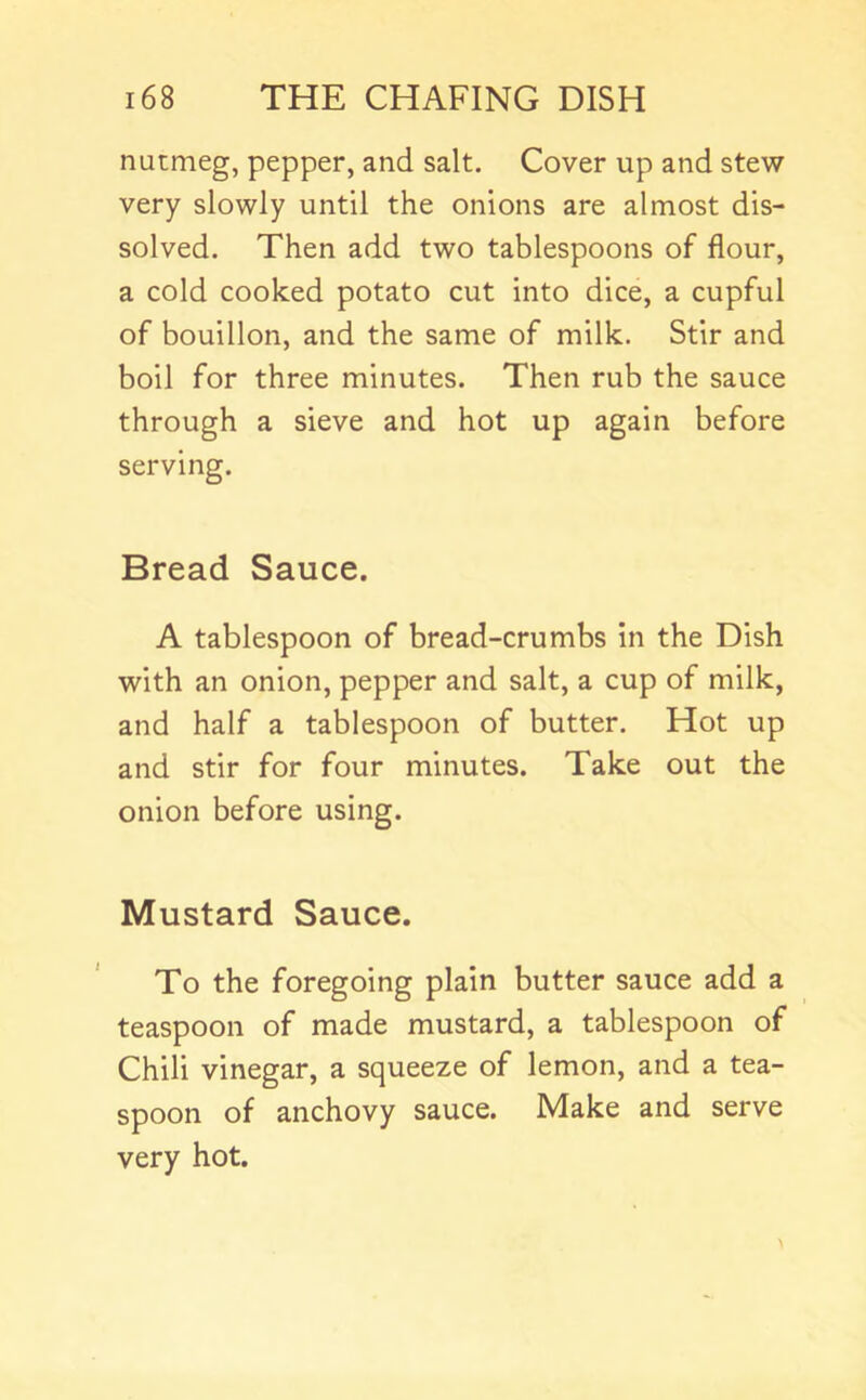 nutmeg, pepper, and salt. Cover up and stew very slowly until the onions are almost dis- solved. Then add two tablespoons of flour, a cold cooked potato cut into dice, a cupful of bouillon, and the same of milk. Stir and boil for three minutes. Then rub the sauce through a sieve and hot up again before serving. Bread Sauce. A tablespoon of bread-crumbs in the Dish with an onion, pepper and salt, a cup of milk, and half a tablespoon of butter. Hot up and stir for four minutes. Take out the onion before using. Mustard Sauce. To the foregoing plain butter sauce add a teaspoon of made mustard, a tablespoon of Chili vinegar, a squeeze of lemon, and a tea- spoon of anchovy sauce. Make and serve very hot.