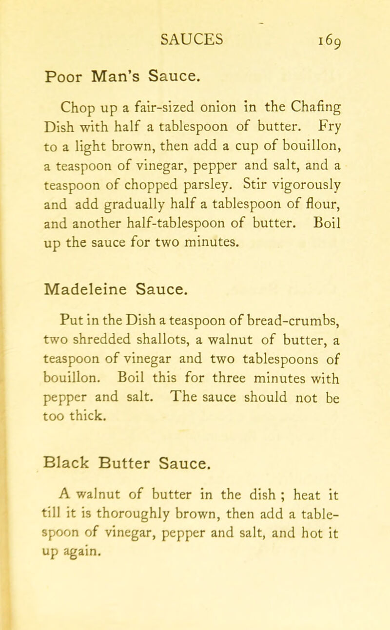 Poor Man’s Sauce. Chop up a fair-sized onion in the Chafing Dish with half a tablespoon of butter. Fry to a light brown, then add a cup of bouillon, a teaspoon of vinegar, pepper and salt, and a teaspoon of chopped parsley. Stir vigorously and add gradually half a tablespoon of flour, and another half-tablespoon of butter. Boil up the sauce for two minutes. Madeleine Sauce. Put in the Dish a teaspoon of bread-crumbs, two shredded shallots, a walnut of butter, a teaspoon of vinegar and two tablespoons of bouillon. Boil this for three minutes with pepper and salt. The sauce should not be too thick. Black Butter Sauce. A walnut of butter in the dish ; heat it till it is thoroughly brown, then add a table- spoon of vinegar, pepper and salt, and hot it up again.