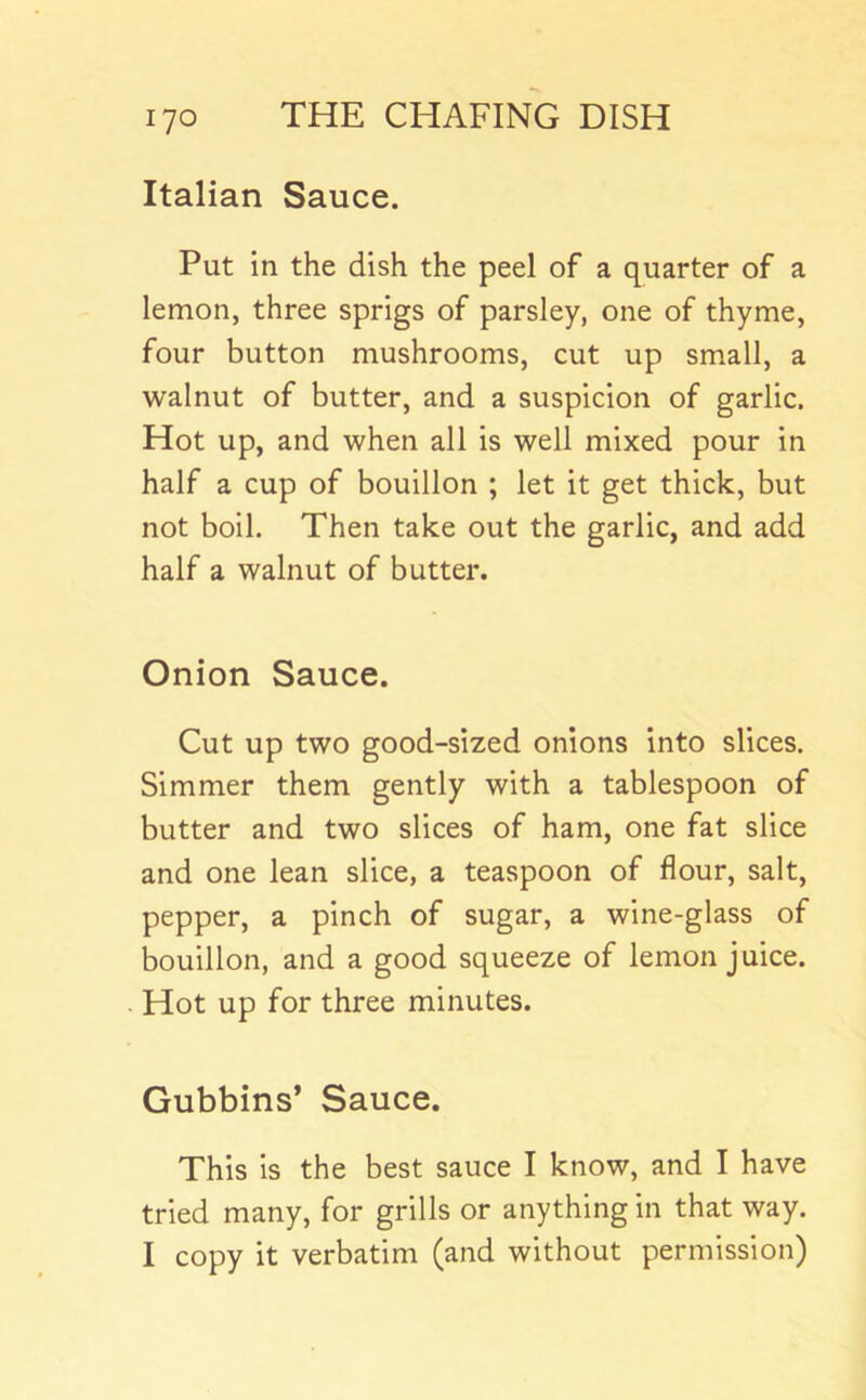Italian Sauce. Put in the dish the peel of a quarter of a lemon, three sprigs of parsley, one of thyme, four button mushrooms, cut up small, a walnut of butter, and a suspicion of garlic. Hot up, and when all is well mixed pour in half a cup of bouillon ; let it get thick, but not boil. Then take out the garlic, and add half a walnut of butter. Onion Sauce. Cut up two good-sized onions into slices. Simmer them gently with a tablespoon of butter and two slices of ham, one fat slice and one lean slice, a teaspoon of flour, salt, pepper, a pinch of sugar, a wine-glass of bouillon, and a good squeeze of lemon juice. . Hot up for three minutes. Gubbins’ Sauce. This is the best sauce I know, and I have tried many, for grills or anything in that way. I copy it verbatim (and without permission)