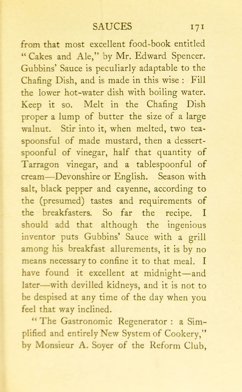 from that most excellent food-book entitled “ Cakes and Ale,” by Mr. Edward Spencer. Gubbins’ Sauce is peculiarly adaptable to the Chafing Dish, and is made in this wise ; Fill the lower hot-water dish with boiling water. Keep it so. Melt in the Chafing Dish proper a lump of butter the size of a large walnut. Stir into it, when melted, two tea- spoonsful of made mustard, then a dessert- spoonful of vinegar, half that quantity of Tarragon vinegar, and a tablespoonful of cream—Devonshire or English. Season with salt, black pepper and cayenne, according to the (presumed) tastes and requirements of the breakfasters. So far the recipe. I should add that although the ingenious inventor puts Gubbins’ Sauce with a grill among his breakfast allurements, it is by no means necessary to confine it to that meal. I have found it excellent at midnight—and later—with devilled kidneys, and it is not to be despised at any time of the day when you feel that way inclined. “ The Gastronomic Regenerator : a Sim- plified and entirely New System of Cookery,” by Monsieur A. Soyer of the Reform Club,