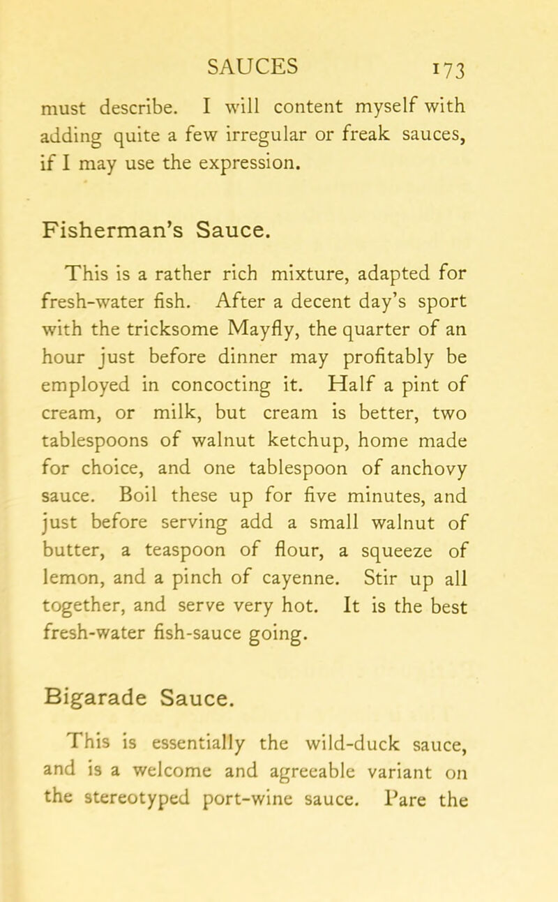must describe. I will content myself with adding quite a few irregular or freak sauces, if I may use the expression. Fisherman’s Sauce. This is a rather rich mixture, adapted for fresh-water fish. After a decent day’s sport with the tricksome Mayfly, the quarter of an hour just before dinner may profitably be employed in concocting it. Half a pint of cream, or milk, but cream is better, two tablespoons of walnut ketchup, home made for choice, and one tablespoon of anchovy sauce. Boil these up for five minutes, and just before serving add a small walnut of butter, a teaspoon of flour, a squeeze of lemon, and a pinch of cayenne. Stir up all together, and serve very hot. It is the best fresh-water fish-sauce going. Bigarade Sauce. This is essentially the wild-duck sauce, and is a welcome and agreeable variant on the stereotyped port-wine sauce. Pare the