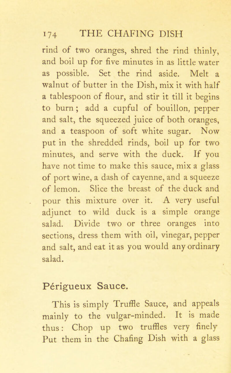 rind of two oranges, shred the rind thinly, and boil up for five minutes in as little water as possible. Set the rind aside. Melt a walnut of butter in the Dish, mix it with half a tablespoon of flour, and stir it till it begins to burn ; add a cupful of bouillon, pepper and salt, the squeezed juice of both oranges, and a teaspoon of soft white sugar. Now put in the shredded rinds, boil up for two minutes, and serve with the duck. If you have not time to make this sauce, mix a glass of port wine, a dash of cayenne, and a squeeze of lemon. Slice the breast of the duck and pour this mixture over it. A very useful adjunct to wild duck is a simple orange salad. Divide two or three oranges into sections, dress them with oil, vinegar, pepper and salt, and eat it as you would any ordinary salad. Perigueux Sauce. This is simply Truffle Sauce, and appeals mainly to the vulgar-minded. It is made thus: Chop up two truffles very finely Put them in the Chafing Dish with a glass