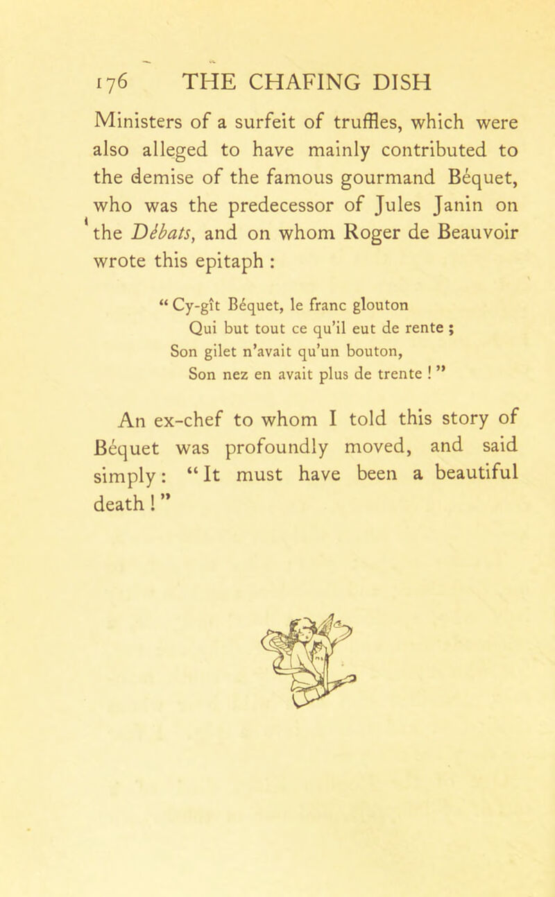 Ministers of a surfeit of truffles, which were also alleged to have mainly contributed to the demise of the famous gourmand Bequet, who was the predecessor of Jules Janin on the Dibats, and on whom Roger de Beauvoir wrote this epitaph : “ Cy-git Bequet, le franc glouton Qui but tout ce qu’il cut de rente ; Son gilet n’avait qu’un bouton, Son nez en avait plus de trente ! ” An ex-chef to whom I told this story of Bequet was profoundly moved, and said simply: “ It must have been a beautiful death! ’*