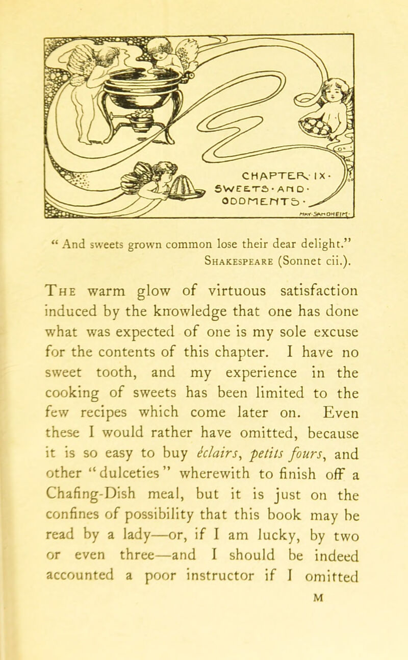 “ And sweets grown common lose their dear delight.” Shakespeare (Sonnet cii.). The warm glow of virtuous satisfaction induced by the knowledge that one has done what was expected of one is my sole excuse for the contents of this chapter. I have no sweet tooth, and my experience in the cooking of sweets has been limited to the few recipes which come later on. Even these I would rather have omitted, because it is so easy to buy iclairs^ petits fours^ and other “ dulceties ” wherewith to finish off a Chafing-Dish meal, but it is just on the confines of possibility that this book may be read by a lady—or, if I am lucky, by two or even three—and I should be indeed accounted a poor instructor if 1 omitted M
