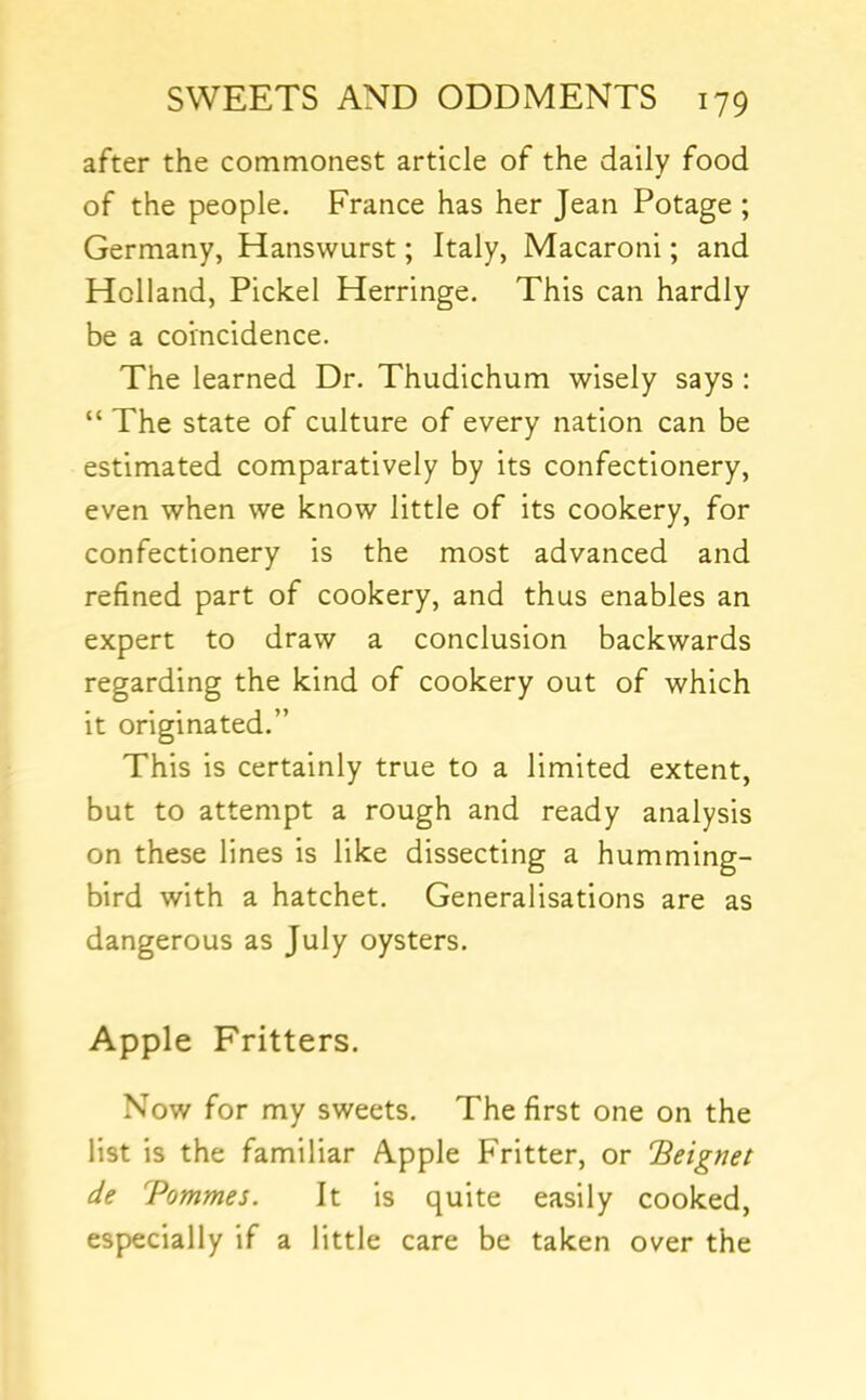 after the commonest article of the daily food of the people, France has her Jean Potage ; Germany, Hanswurst; Italy, Macaroni; and Holland, Pickel Herringe. This can hardly be a coincidence. The learned Dr. Thudichum wisely says : “ The state of culture of every nation can be estimated comparatively by its confectionery, even when we know little of its cookery, for confectionery is the most advanced and refined part of cookery, and thus enables an expert to draw a conclusion backwards regarding the kind of cookery out of which it originated.” This is certainly true to a limited extent, but to attempt a rough and ready analysis on these lines is like dissecting a humming- bird with a hatchet. Generalisations are as dangerous as July oysters. Apple Fritters. Now for my sweets. The first one on the list is the familiar Apple Fritter, or Beignet de Tommes. It is quite easily cooked, especially if a little care be taken over the