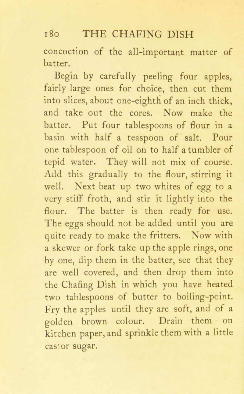 concoction of the all-important matter of batter. Begin by carefully peeling four apples, fairly large ones for choice, then cut them into slices, about one-eighth of an inch thick, and take out the cores. Now make the batter. Put four tablespoons of flour in a basin with half a teaspoon of salt. Pour one tablespoon of oil on to half a tumbler of tepid water. They will not mix of course. Add this gradually to the flour, stirring it well. Next beat up two whites of egg to a very stiff froth, and stir it lightly into the flour. The batter is then ready for use. The eggs should not be added until you are quite ready to make the fritters. Now with a skewer or fork take up the apple rings, one by one, dip them in the batter, see that they are well covered, and then drop them into the Chafing Dish in which you have heated two tablespoons of butter to boiling-point. Fry the apples until they are soft, and of a golden brown colour. Drain them on kitchen paper, and sprinkle them with a little cas'or sugar.