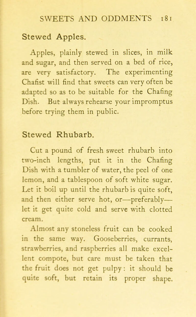 Stewed Apples. Apples, plainly stewed in slices, in milk and sugar, and then served on a bed of rice, are very satisfactory. The experimenting Chafist will find that sweets can very often be adapted so as to be suitable for the Chafing Dish. But always rehearse your impromptus before trying them in public. Stewed Rhubarb. Cut a pound of fresh sweet rhubarb into two-inch lengths, put it in the Chafing Dish with a tumbler of water, the peel of one lemon, and a tablespoon of soft white sugar. Let it boil up until the rhubarb is quite soft, and then either serve hot, or—preferably— let it get quite cold and serve with clotted cream. Almost any stoneless fruit can be cooked in the same way. Gooseberries, currants, strawberries, and raspberries all make excel- lent compote, but care must be taken that the fruit does not get pulpy : it should be quite soft, but retain its proper shape.