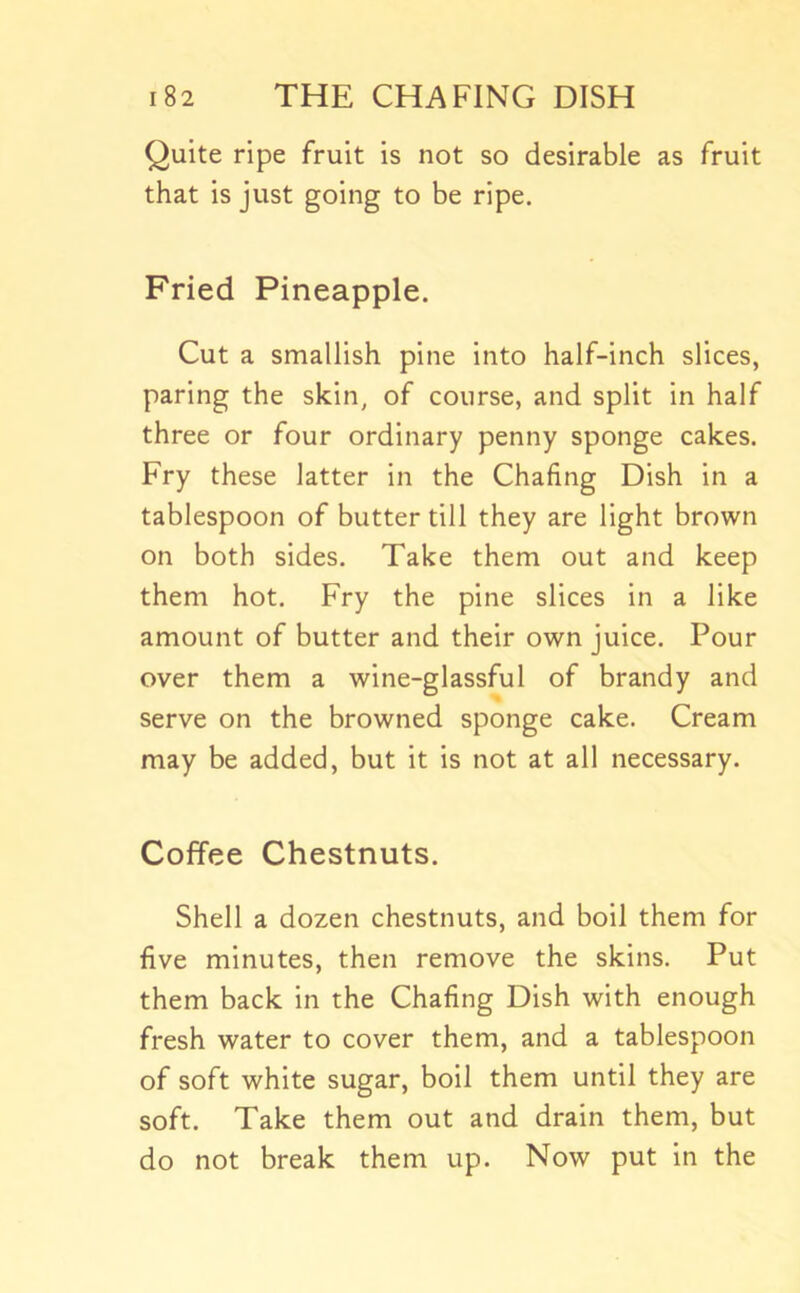 Quite ripe fruit is not so desirable as fruit that is just going to be ripe. Fried Pineapple. Cut a smallish pine into half-inch slices, paring the skin, of course, and split in half three or four ordinary penny sponge cakes. Fry these latter in the Chafing Dish in a tablespoon of butter till they are light brown on both sides. Take them out and keep them hot. Fry the pine slices in a like amount of butter and their own juice. Pour over them a wine-glassful of brandy and serve on the browned sponge cake. Cream may be added, but it is not at all necessary. Coffee Chestnuts. Shell a dozen chestnuts, and boil them for five minutes, then remove the skins. Put them back in the Chafing Dish with enough fresh water to cover them, and a tablespoon of soft white sugar, boil them until they are soft. Take them out and drain them, but do not break them up. Now put in the