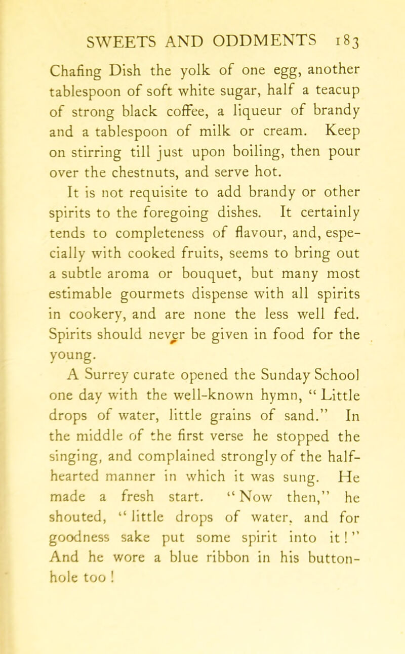 Chafing Dish the yolk of one egg, another tablespoon of soft white sugar, half a teacup of strong black coffee, a liqueur of brandy and a tablespoon of milk or cream. Keep on stirring till just upon boiling, then pour over the chestnuts, and serve hot. It is not requisite to add brandy or other spirits to the foregoing dishes. It certainly tends to completeness of flavour, and, espe- cially with cooked fruits, seems to bring out a subtle aroma or bouquet, but many most estimable gourmets dispense with all spirits in cookery, and are none the less well fed. Spirits should never be given in food for the young. A Surrey curate opened the Sunday School one day with the well-known hymn, “ Little drops of water, little grains of sand.” In the middle of the first verse he stopped the singing, and complained strongly of the half- hearted manner in which it was sung. He made a fresh start. “ Now then,” he shouted, “ little drops of water, and for goodness sake put some spirit into it! ” And he wore a blue ribbon in his button- hole too !