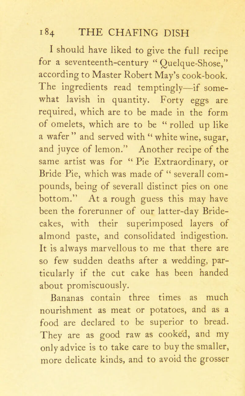 I should have liked to give the full recipe for a seventeenth-century “ Quelque-Shose,” according to Master Robert May’s cook-book. The ingredients read temptingly—if some- what lavish in quantity. Forty eggs are required, which are to be made in the form of omelets, which are to be “ rolled up like a wafer ” and served with “ white wine, sugar, and juyce of lemon.” Another recipe of the same artist was for “ Pie Extraordinary, or Bride Pie, which was made of “ severall com- pounds, being of severall distinct pies on one bottom.” At a rough guess this may have been the forerunner of our latter-day Bride- cakes, with their superimposed layers of almond paste, and consolidated indigestion. It is always marvellous to me that there are so few sudden deaths after a wedding, par- ticularly if the cut cake has been handed about promiscuously. Bananas contain three times as much nourishment as meat or potatoes, and as a food are declared to be superior to bread. They are as good raw as cooked, and my only advice is to take care to buy the smaller, more delicate kinds, and to avoid the grosser