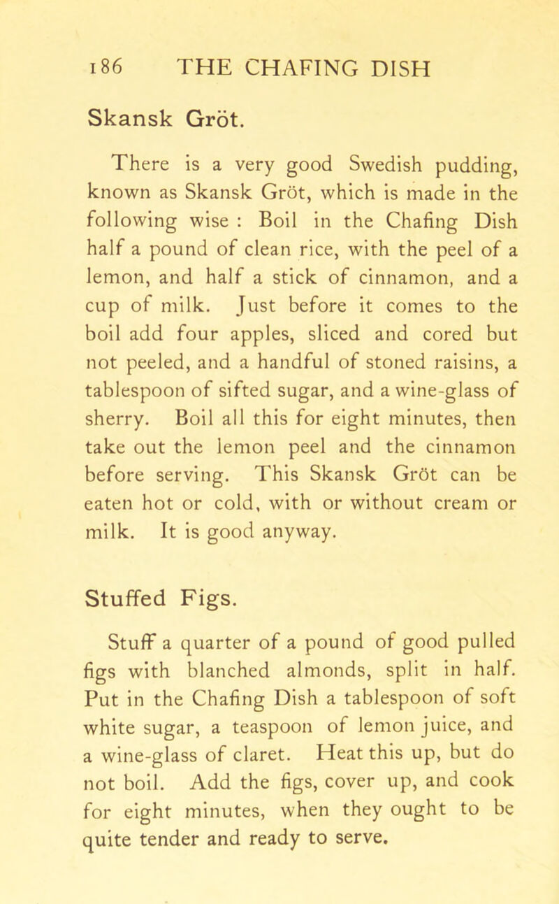 Skansk Grot. There is a very good Swedish pudding, known as Skansk Grot, which is made in the following wise : Boil in the Chafing Dish half a pound of clean rice, with the peel of a lemon, and half a stick of cinnamon, and a cup of milk. Just before it comes to the boil add four apples, sliced and cored but not peeled, and a handful of stoned raisins, a tablespoon of sifted sugar, and a wine-glass of sherry. Boil all this for eight minutes, then take out the lemon peel and the cinnamon before serving. This Skansk Gr5t can be eaten hot or cold, with or without cream or milk. It is good anyway. Stuffed Figs. Stuff a quarter of a pound of good pulled figs with blanched almonds, split in half. Put in the Chafing Dish a tablespoon of soft white sugar, a teaspoon of lemon juice, and a wine-glass of claret. Heat this up, but do not boil. Add the figs, cover up, and cook for eight minutes, when they ought to be quite tender and ready to serve.