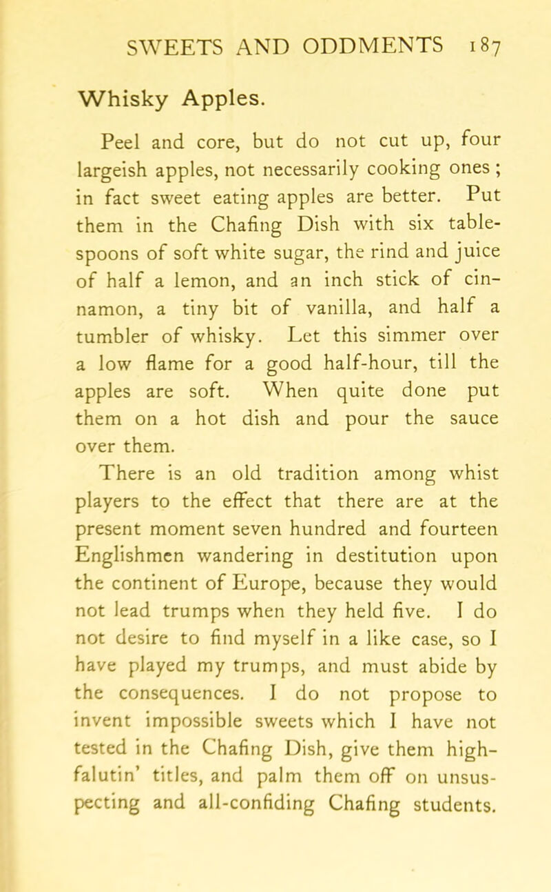 Whisky Apples. Peel and core, but do not cut up, four largeish apples, not necessarily cooking ones ; in fact sweet eating apples are better. Put them in the Chafing Dish with six table- spoons of soft white sugar, the rind and juice of half a lemon, and an inch stick of cin- namon, a tiny bit of vanilla, and half a tumbler of whisky. Let this simmer over a low flame for a good half-hour, till the apples are soft. When quite done put them on a hot dish and pour the sauce over them. There is an old tradition among whist players to the effect that there are at the present moment seven hundred and fourteen Englishmen wandering in destitution upon the continent of Europe, because they would not lead trumps when they held five, I do not desire to find myself in a like case, so I have played my trumps, and must abide by the consequences. I do not propose to invent impossible sweets which I have not tested in the Chafing Dish, give them high- falutin’ titles, and palm them off on unsus- pecting and all-confiding Chafing students.