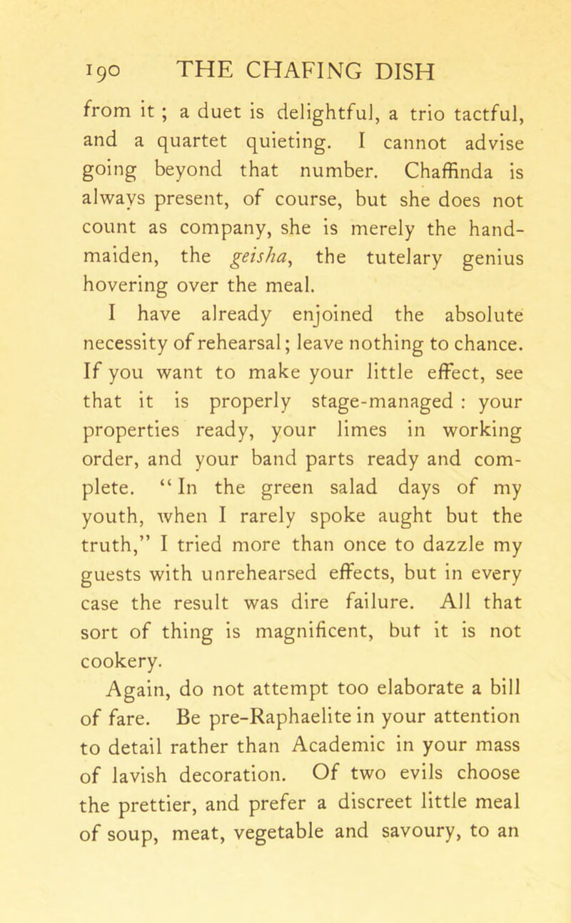 from it ; a duet is delightful, a trio tactful, and a quartet quieting. I cannot advise going beyond that number. Chaffinda is always present, of course, but she does not count as company, she is merely the hand- maiden, the geisha^ the tutelary genius hovering over the meal. I have already enjoined the absolute necessity of rehearsal; leave nothing to chance. If you want to make your little effect, see that it is properly stage-managed : your properties ready, your limes in working order, and your band parts ready and com- plete. “ In the green salad days of my youth, when I rarely spoke aught but the truth,” I tried more than once to dazzle my guests with unrehearsed effects, but in every case the result was dire failure. All that sort of thing is magnificent, but It is not cookery. Again, do not attempt too elaborate a bill of fare. Be pre-Raphaelite in your attention to detail rather than Academic in your mass of lavish decoration. Of two evils choose the prettier, and prefer a discreet little meal of soup, meat, vegetable and savoury, to an