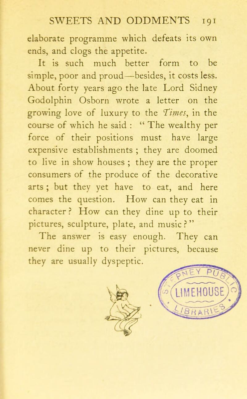 elaborate programme which defeats its own ends, and clogs the appetite. It is such much better form to be simple, poor and proud—besides, it costs less. About forty years ago the late Lord Sidney Godolphin Osborn wrote a letter on the growing love of luxury to the Times, in the course of which he said : “ The wealthy per force of their positions must have large expensive establishments ; they are doomed to live in show houses ; they are the proper consumers of the produce of the decorative arts ; but they yet have to eat, and here comes the question. How can they eat in character ^ How can they dine up to their pictures, sculpture, plate, and music.?” The answer is easy enough. They can never dine up to their pictures, because they are usually dvsoeotic.